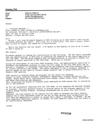 Coone~/, Phil                                                ,,
From:                Holbrook, William F.
Sent:                Friday, April 22, 2005 2:58 PM
To:                  ’jordan.st.john@noaa.gov’
Subject:             Re: climate GAO NYT story


Thanks!

..... Original Message .....
From: Jordan St.John <Jordan. St.John@noaa.gov>
To: Holbrook, William F. <William F. Holbrook@ceq.eop.gov>
Sent: Fri Apr 22 14:52:37 2005
Subject: climate GAO NYT story
Bill,
    We got a call from Elizabeth Shogren of NPR following up on Andy Revkin’s NYT article
on Climate Reseach GAO report. She’s says it’s a minor piece, less than a minute, didn’t
want to talk to anyone, but asked for a clarification.
   Here’s her question and our answer. I’ve spoken to Bob Hopkins on this so he is aware
of what’s going on.
NPR Inquiry
Elizabeth Shogren is looking for clarification on the following: The GAO report concludes
that the Administration is deficient on assessing the research on the topics sp, ecified in
the 1990 GCRA. The NYT piece suggests that the Administration is failing to conduct the
research on topics specified in the 1990 GCRA. Which one is correct?
During the development of the final CCSP Strategic Plan, the Administration identified 21
Synthesis and Assessment products to cover the full range of the five CCSP goals and to
provide a "snapshot" of knowledge concerning the environmental and socio-economic aspects
of climate variability and change. The topics addressed in the 21 products represent a
partial subset of the types of climate change research that is being conducted by the 13
federal CCSP agencies.
CCSP reports on research plans and programs (in the annual Our Changing
Planet) on seven research elements: Atmospheric Composition, climate Variability and
Change, Global Water Cycle, Land-Use/Land Cover Change, Global Carbon Cycle, Ecosystems,
and Human Contributions and Responses.
This illustrates the breath of research areas addressed by CCSP beyond what is covered by
the 21 S&A products.
As for the assessments complying with the 1990 GCRA, we are engaging the National Academy
of Sciences - National Research Council to provide advice on the relevant a~pects of the
Climate Change Science Program, including recommendations on areas that need further
emphasis.
Moreover, the lead authors of the reports will be asked to document how their efforts
address one or more assessment areas of the Act as they develop their prospectuses and
will have the opportunity to modify or extend their report’s coverage, if needed. We may
also commission additional reports, if needed, to cover specific topics that are found to
be insufficiently addressed.

 Jordan



                                                                  001 ,36

                                                                                    CEQ 007041
 