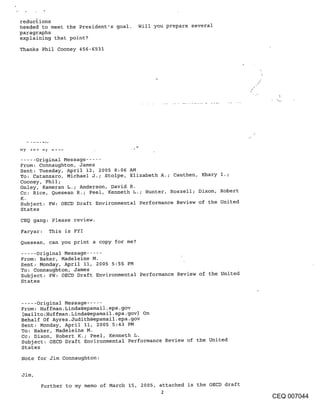 reductions
heeded to meet the President’s goal.    Will you prepare several
paragraphs
explaining that point?

Thanks Phil Cooney 456-6531




..... Original Message .....
From: Connaughton, James
Sent: Tuesday, April 12, 2005 8:06 AM
To: Catanzaro, Michael J.; Stolpe, Elizabeth A.; Cauthen, Khary I.;
Cooney, Phil;
Onley, Kameran L.; Anderson, David R.
Cc: Rice, Quesean R.; Peel, Kenneth L.; Hunter, Roszell; Dixon, Robert
K.
Subject: FW: OECD Draft Environmental Performance Review of the United
States
CEQ gang: Please review.
Faryar: This is FYI

Quesean, can you print a copy for me?
..... Original Message .....
From: Baker, Madeleine M.
Sent: Monday, April II, 2005 5:55 PM
To: Connaughton, James
Subject: FW: OECD Draft Environmental Performance Review of the United
States


..... Original Message .....
From: Huffman. Linda@epamail.epa.gov
 [mailto:Huffman. Linda@epamail.epa.gov] On
Behalf Of Ayres.Judith@epamail.epa.gov
Sent: Monday, April II, 2005 5:43 PM
To: Baker, Madeleine M.
Cc: Dixon, Robert K.; Peel, Kenneth L.
Subject: OECD Draft Environmental Performance Review of the United
States
Note for Jim Connaughton:

Jim,
       Further to my memo of March 15, 2005, attached is the OECD draft
                                               2
                                                                          CEQ 007044
 