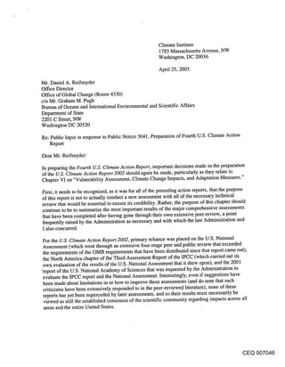 Climate Institute
                                                     1785 Massachusetts Avenue, NW
                                                     Washington, DC 20036

                                                     April 25, 2005

Mr. Daniel A. Reifsnyder
Office Director
Office of Global Change (Room 4330)
c/o Mr. Graham M. Pugh
Bureau of Oceans and International Environmental and Scientific Affairs
Department of State
2201 C Street, NW
Washington DC 20520

Re: Public Input in response to Public Notice 5041, Preparation of Fourth U.S. Climate Action
   Report

Dear Mr. Reifsnyder:

In preparing the Fourth U.S. Climate Action Report, important decisions made in the preparation
of the U.S. Climate Action Report 2002 should again be made, particularly as they relate to
Chapter VI on "Vulnerability Assessment, Climate Change Impacts, and Adaptation Measures."

First, it needs to be recognized, as it was for all of the preceding action reports, that the purpose
of this report is not to actually conduct a new assessment with all of the necessary technical
review that would be essential to ensure its credibility. Rather, the purpose of this chapter should
continue to be to summarize the most important results of the major comprehensive assessments
that have been completed after having gone through their own extensive peer review, a point
frequently raised by the Administration as necessary and with which the last Administration and
I also concurred.

For the U.S. Climate Action Report 2002, primary reliance was placed on the U.S. National
Assessment (which went through an extensive four-stage peer and public review that exceeded
the requirements of the OMB requirements that have been distributed since that report came out),
the North America chapter of the Third Assessment Report of the IPCC (which carried out its
own evaluation of the results of the U.S. National Assessment that it drew upon), and the 2001
"report of the U.S. National Academy of Sciences that was requested by the Administration to
 evaluate the IPCC report and the National Assessment. Interestingly, even if suggestions have
 been made about limitations in or how to improve these assessments (and do note that such
 criticisms have been extensively responded to in the peer-reviewed literature), none of these
 reports has yet been superceded by later assessments, and so their results must necessarily be
 viewed as still the established consensus of the scientific community regarding impacts across all
 areas and the entire United States.




                                                                                            CEQ 007046
 