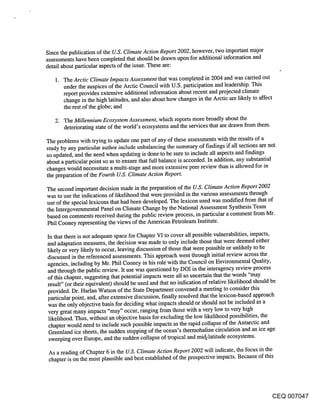 Since the publication of the U.S. Climate Action Report 2002, however, two important major
assessments have been completed that should be drawn upon for additional information and
detail about particular aspects of the issue. These are:

      The Arctic Climate Impacts Assessment that was completed in 2004 and was carried out
      t~nder the auspices of the Arctic Council with U.S. participation and leadership. This
      report provides extensive additional information about recent and projected climate
      change in the high latitudes, and also about how changes in the Arctic are likely to affect
      the rest of the globe; and

   2. The Millennium Ecosystem Assessment, which reports more broadly about the
      deteriorating state of the world’s ecosystems and the services that are drawn from them.

The problems with trying to update one part of any of these assessments with the results of a
study by any particular author include unbalancing the summary of findings if all sections are not
so updated, and the need when updating is done to be sure to include all aspects and findings
about a particular point so as to ensure that full balance is accorded. In addition, any substantial
changes would necessitate a multi-stage and more extensive peer review than is allowed for in
the preparation of the Fourth U.S. Climate Action Report.

The second important decision made in the preparation of the U.S. Climate Action Report 2002
was to use the indications of likelihood that were provided in the various assessments through
use of the special lexicons that had been developed. The lexicon used was modified from that of
the Intergovernmental Panel on Climate Change by the National Assessment Synthesis Team
based on comments received during the public review process, in particular a comment from Mr.
Phil Cooney representing the views of the American Petroleum Institute.

In that there is not adequate space for Chapter VI to cover all possible vulnerabilities, impacts,
and adaptation measures, the decision was made to only include those that were deemed either
likely or very likely to occur, leaving discussion of those that were possible or unlikely to be
discussed in the referenced assessments. This approach went through initial review across the
agencies, including by Mr. Phil Cooney in his role with the Council on Environmental Quality,
and through the public review. It use was questioned by DOI in the interagency review process
of this chapter, suggesting that potential impacts were all so uncertain that the words "may
result" (or their equivalent) should be used and that no indication of relative likelihood should be
provided. Dr. Harlan Watson of the State Department convened a meeting to consider this
particular point, and, after extensive discussion, finally resolved that the lexicon-based approach
was the only objective basis for deciding what impacts should or should not be included as a
 very great many impacts "may" occur, ranging from those with a very low to very high
 likelihood. Thus, without an objective basis for excluding the low likelihood possibilities, the
 chapter would need to include such possible impacts as the rapid collapse of the Antarctic and
 Greenland ice sheets, the sudden stopping of the ocean’s thermohaline circulation ’and an ice age
 sweeping over Europe, and the sudden collapse of tropical and mid-latitude ecosystems.

 As a reading of Chapter 6 in the U.S. Climate Action Report 2002 will indicate, the focus in the
 chapter is on the most plausible and best established of the prospective impacts. Because of this




                                                                                           CEQ 007047
 