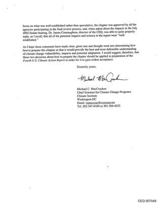 focus on what was well-established rather than speculative, the chapter was approved by all the
agencies participating in the final review process, and, when asked about the impacts in the July
2002 Senate hearing, Dr. James Connaughton, director of the CEQ, was able to quite properly
reply, as I recall, that all of the potential impacts and science in the report were "well-
established."

As I hope these comments have made clear, great care and thought went into determining h~w
best to prepare this chapter so that it would provide the best and most defensible understanding
of climate change vulnerability, impacts and potential adaptation. I would suggest, therefore, that
these two decisions about how to prepare the chapter should be applied in preparation of the
Fourth U.S. Climate Action Report in order for it to gain widest acceptance.
                                          Sincerely yours,




                                          Michael C. MacCracken
                                          Chief Scientist for Climate Change Programs
                                          Climate Institute
                                          Washington DC
                                          Email: mmaccrac@comcast.net
                                          Tel. 202-547-0104 or 301-564-4255




                                                                                          CEQ 007048
 