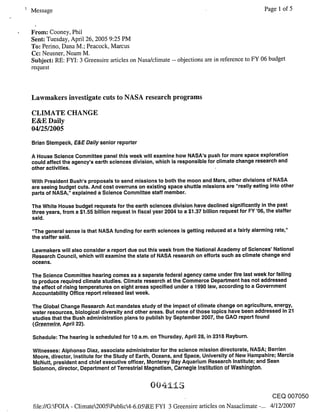 Message                                                                                            Page 1 of 5


From: Cooney, Phil
Sent: Tuesday, April 26, 2005 9:25 PM
To: Perino, Dana M.; Peacock, Marcus
Cc: Neusner, Noam M.
Subject: RE: FYI: 3 Greensire articles on Nasa/climate -- objections are in reference to FY 06 budget
request



Lawmakers investigate cuts to NASA research programs

CLIMATE CHANGE
E&E Daily
04/25/2005
Brian Stempeck, E&E Daily senior reporter

A House Science Committee panel this week will examine how NASA’s push for more space exploration
could affect the agency’s earth sciences division, which is responsible for climate change research and
other activities.

With President Bush’s proposals to send missions to both the moon and Mars, other divisions of NASA
are seeing budget cuts. And cost overruns on existing space shuttle missions are "really eating into other
parts of NASA," explained a Science Committee staff member.

The White House budget requests for the earth sciences division have declined significantly in the past
three years, from a $1.55 billion request in fiscal year 2004 to a $1.37 billion request for FY ’06, the staffer
said.

"The general sense is that NASA funding for earth sciences is getting reduced at a fairly alarming rate,"
the staffer said.

Lawmakers will also consider a report due out this week from the National Academy of Sciences’ National
Research Council, which will examine the state of NASA research on efforts such as climate change and
oceans.

The Science Committee hearing comes as a separate federal agency came under fire last week for failing
to produce required climate studies. Climate research at the Commerce Department has not addressed
the effect of rising temperatures on eight areas specified under a 1990 law, according to a Government
Accountability Office report released last week.

The Global Change Research Act mandates study of the impact of climate change on agriculture, energy,
water resources, biological diversity and other areas. But none of those topics have been addressed in 21
studies that the Bush administration plans to publish by September 2007, the GAO report found
(Greenwire, April 22).

Schedule: The hearing is scheduled for 10 a.m. on Thursday, April 28, in 2318 Rayburn.

Witnesses: Alphonso Diaz, associate administrator for the science mission directorate, NASA; Berrien
Moore, director, Institute for the Study of Earth, Oceans, and Space, University of New Hampshire; Marcia
McNutt, president and chief executive officer, Monterey Bay Aquarium Research Institute; and Seen
Solomon, director, Department of Terrestrial Magnetism, Carnegie Institution of Washington.



                                                                                                      CEQ 007050
file://G:WOIA - Climate2005~Public4-6.05LRE FYI 3 Greensire articles on Nasaclimate -... 4/12/2007
 