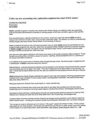 Message                                                                                               Page 2 of 5




Critics say new accounting rule, exploration emphasis have hurt NASA science
CLIMATE CHANGE
Greenwire
03/22/2005
NASA’s scientific programs, including many dealing with climate change, are suffering under new accounting
rules and the Bush administration’s emphasis on sending people to the moon and Mars, agency critics said this
week.

One cancelled project, originally scheduled for this summer, would have used high-altitude NASA aircraft to
measure the movement of water vapor, soot and other particulate matter. The research is critical to understanding
climate change, said study director James Wilson of the University of Denver.

Wilson’s research fell victim to new "full-cost accounting" rules, by which NASA personnel and facilities are now
funded through programs that use them, rather than as separate entities. Despite a planned 2.4 percent increase
in NASA’s budget for next year, the agency has not allocated enough money in some cases to ensure stable
funding of facilities and personnel, critics have said.

And rules now allow agency officials to shift money more easily to the shuttle and space station programs. "Those
firewalls are coming down, and that’s a cause for concern," said Rep. Sherwood Boehlert (R-N.Y.), chairman of
the House Committee on Science. ¯

In an editorial in the current issue of Science, editor Donald Kennedy writes: "Something major is happening with
a redistribution of NASA’s resources away from science."

Robert Kirshner, a Harvard astronomy professor and the president of the American Astronomical Society, said the
new accounting rules do not apply in all cases. "They don’t charge trips to the space station in the new way," he
said. "1 would say the space station has very few uses we could think of has produced almost nothing for physical
science."

NASA spokeswoman Sarah Keegan defended the agency’s new rules and emphasis. Planning proposed human
missions to the moon and Mars "in some cases means a reconfiguration of priorities," she said (Cornelia Dean,
New York Times, March 21 ).

Rising sea levels from Antarctic thaw could imperil La. coast, scientists say

Increasing rates of Antarctic thaw could cause sea levels to rise faster than predicted over the next century,
threatening much of Louisiana’s low-lying coastal regions, including New Orleans, climatologists said this week.

According to recent estimates, melting glacial and polar ice could increase global sea levels 2 to 3 feet by 2100.
Antarctic ice is flowing into water four to six times faster than it did 10 years ago, climatologists said.

Louisiana State University scientists said the Antarctic ice changes could overwhelm current efforts to repair the
state’s wetland areas -- including the Louisiana Coastal Area Ecosystem Restoration plan now before Congress.

"Can we get our coast to withstand up to 31 inches in 100 years?" asked LSU’s Robert Twilley. "That’s a critical
assumption for our entire program, and if these new reports don’t put that on our radar screen, then we’re making
a fatal mistake in our planning process" (Mark Schleifstein, New Orleans Times-Picayune, March 21). --Ltvl



                                                                                                         CEQ 007051
file://G:kFOIA - Climate2005kPublic4-6.05kRE FYI 3 Greensire articles on Nasaclimate --... 4/12/2007
 