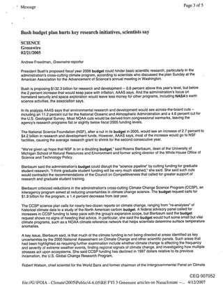 Message                                                                                               Page 3 of 5




Bush budget plan hurts key research initiatives, scientists say
SCIENCE
Greenwire
02/21/2005
Andrew Freedman, Greenwire reporter

President Bush’s proposed fiscal year 2006 budget could hinder basic scientific research, particularly in the
administration’s cross-cutting climate program, according to scientists who discussed the plan Sunday at the
American Association for the Advancement of Science’s annual meeting in Washington.

Bush is proposing $132.3 billion for research and development -- 0.6 percent above this year’s level, but below
the 2 percent increase that would keep pace with inflation, AAAS says. And the administration’s focus on
homeland security and space exploration would leave less money for other programs, including NASA’s earth
science activities, the association says.

In its analysis AAAS says that environmental research and development would see across-the-board cuts --
including an 11.2 percent cut for the National Oceanic and Atmospheric Administration and a 4.6 percent cut for
the U.S. Geological Survey. Most NOAA cuts would be derived from congressional earmarks, leaving the
agency’s research programs flat or slightly below fiscal 2005 funding levels.

The National Science Foundation (NSF), after a cut in its budget in 2005, would see an increase of 2.7 percent to
$4.2 billion in research and development funds. However, AAAS says, most of the increase would go to NSF
facilities, causing the average research grant to shrink for the second consecutive year.

"We’ve given up hope that NSF is on a doubling budget," said Rosina Bierbaum, dean of the University of
Michigan School of Natural Resources and Environment and former acting director of the White House Office of
Science and Technology Policy.

Bierbaum said the administration’s budget could disrupt the "science pipeline" by cutting funding for graduate
student research. "1 think graduate student funding will be very much slashed," she said. She said such cuts
would contradict the recommendations of the Council on Competitiveness that called for greater support of
research and graduate student training.

Bierbaum criticized reductions in the administration’s cross-cutting Climate Change Science Program (CCSP), an
interagency program aimed at reducing uncertainties in climate change science. The budget request calls for
$1.9 billion for the program, a 1.4 percent decrease from last year.

The CCSP science plan calls for nearly two-dozen reports on climate change, ranging from "re-analyses" of
historical climate data to a study of the North American carbon budget. A federal advisory panel called for
increases in CCSP funding to keep pace with the group’s expansive scope, but Bierbaum said the budget
request shows no signs of heeding that advice. In particular, she said the budget would hurt some small but vital
climate programs, such as a NOAA climate reference network that helps scientists determine surface temperature
anomalies.

A key issue, Bierbaum said, is that much of the climate funding is not being directed at areas identified as key
uncertainties by the 2000 National Assessment on Climate Change and other scientific panels. Such areas that
had been highlighted as requiring further examination include whether climate change is affecting the frequency
and severity of extreme weather events, finding regional signals of climate change, and investigating how multiple
stresses act upon ecosystems. She said CCSP funding has declined in 1997 dollars relative to its previous
incarnation, the U.S. Global Change Research Program.

Robert Watson, chief scientist for the World Bank and former chairman of the Intergovernmental Panel on Climate

                                                                                                          CEQ 007052
file://G:kFOIA - Climate2005kPublic4-6.05kRE FYI 3 Greensire articles on Nasaclimate --... 4/12/2007
 