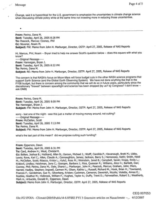 Message                                                                                               Page 4 of 5


(~hange. said it is hypocritical for the U.S. government to emphasize the uncertainties in climate change science
when discussing climate policy while at the same time not investing more in reducing those uncertainties.




From: Perino, Dana M.
Sent: Tuesday, April 26, 2005 8:28 PM
To: Peacock, Marcus; Cooney, Phil
Cc: Neusner, Noam M.
Subject: FW: Memo from John H. Marburger, Director, OSTP: April 27, 2005, Release of NAS Reports

Hi. Marcus. Phil. Noam -- Bryan tried to help me answer Scott’s question below -- does this square with what you
know?
..... Original Message .....
From: Hannegan, Bryan J.
Sent: Tuesday, April 26, 2005 8:22 PM
To: Perino, Dana M.
Subject: RE: Memo from John H. Marburger, Director, OSTP: April 27, 2005, Release of NAS Reports

The concern is that NASA’s focus on Moon-Mars will force budget cuts in the other NASA science programs that
support Earth Science (and the Global Earth Observing System). We have not done anything like that in the
FY06 budget, but there is concern among the community that we will do so in future years, particularly since the
discretionary "firewall" between spaceflight and science has been dropped (by us? by Congress? I don’t know --
ask OMB)


From: Perino, Dana M.
Sent: Tuesday, April 26, 2005 8:09 PM
To.’ Hannegan, Bryan J.
Subject: FW: Memo from John H. Marburger, Director, OSTP: April 27, 2005, Release of NAS Reports

sorry - last one of the night - was this just a matter of moving money around, not cutting?
..... Original Message .....
From: McClellan, Scott
Sent: Tuesday, April 26, 2005 7:13 PM
To: Perino, Dana M.
Subject: FW: Memo from John H. Marburger, Director, OSTP: April 27, 2005, Release of NAS Reports

what’s the last part of this mean? did we propose cutting such funding?


From: Epperson, Dawn
Sent: Tuesday, April 26, 2005 6:31 PM
To: Card, Andrew H.; West, Christal R.
Cc: Bolten, Joshua B.; Hubbard, Allan B.; Gerson, Michael J.; Wolff, Candida P.; Kavanaugh, Brett M.; Libby,
Lewis; Rove, Karl C.; Allen, Claude A.; Connaughton, James; Jackson, Barry S.; Hennessey, Keith; Smith, Heidi
M.; McClellan, Scott; Ritacco, Krista L.; Kyle2, Ross M.; Weinstein, Jared B.; Campbell, Sarah; Kropp, Emily L.;
Kratovil, Lindley; Heishman, Jane C.; Goergen, Barbara J.; Rice, Quesean R.; Williams, Alice H.; Bartlett, Dan;
Cooney, Phil; Perino, Dana M.; Dale, Shana L.; Marburger, John H.; Peacock, Marcus; Graham, John; Miers,
Harriet; Hadley, Stephen; Ingwell, Carmen M.; Olsen, Kathie L.; Russell, Richard M.; Hook, Brian H.; Townsend,
Frances F.; Gerdelman, Sue H.; Silverberg, Kristen; Cushman, Cameron; Devenish, Nicolle; Violette, Aimee E.;
Roebke, Heather M.; Holbrook, William F.; Hughes,.Taylor A.; Duffi/, Trent D.; Fairweather, Robert S.; Weatherly,
Mark A.; Arbuckle, Donald R.; Epperson, Dawn
Subject: Memo from John H. Marburger, Director, OSTP: April 27, 2005, Release of NAS Reports


                                                                                                         CEQ 007053
.file://G:kFOIA - Climate2005kPublic4-6.05kRE FYI 3 Greensire articles on Nasaclimate --... 4/12/2007
 