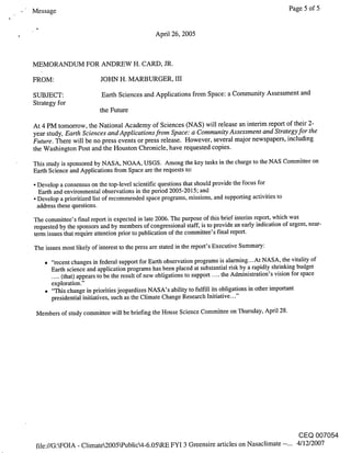 Message                                                                                         Page 5 of 5


                                             April 26, 2005



MEMORANDUM FOR ANDREW H. CARD, JR.

FROM:                   JOHN H. MARBURGER, III

SUBJECT:                 Earth Sciences and Applications from Space: a Community Assessment and
Strategy for
                        the Future

At 4 PM tomorrow, the National Academy of Sciences (NAS) will release an interim report of their 2-
year study, Earth Sciences and Applications from Space: a Community Assessment and Strategy for the
Future. There will be no press events or press release. However, several major newspapers, including
the Washington Post and the Houston Chronicle, have requested copies.
This study is sponsored by NASA, NOAA, USGS. Among the key tasks in the charge to the NAS Committee on
Earth Science and Applications from Space are the requests to:
¯ Develop a consensus on the top-level scientific questions that should provide the focus for
  Earth and environmental observations in the period 2005-2015; and
¯ Develop a prioritized list of recommended space programs, missions, and supporting activities to
  address these questions.

The committee’s final report is expected in late 2006. The purpose of this brief interim report, which was
requested by the sponsors and by members of congressional staff, is to provide an early indication of urgent, near-
term issues that require attention prior to publication of the committee’s final report.

The issues most likely of interest to the press are stated in the report’s Executive Summary:

    ¯ "recent changes in federal support for Earth observation programs is alarming...At NASA, the vitality of
      Earth science and application programs has been placed at substantial risk by a rapidly shrinking budget
      .... (that) appears to be the result of new obligations to support the Administration’s vision for space
                                                                         ....
      exploration."
    ¯ "This change in priorities jeopardizes NASA’s ability to fulfill its obligations in other important
      presidential initiatives, such as the Climate Change Research Initiative..."

 Members of study committee will be briefing the House Science Committee on Thursday, April 28.




                                                                                                   CEQ 007054
 file://G:~FOIA - Climate2005Wublic4-6.05kRE FYI 3 Greensire articles on Nasaclimate --... 4/12/2007
 