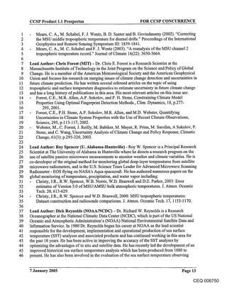 CCSP Product 1.1 Prospectus                                    FOR CCSP CONCURRENCE


1    -   Mears, C. A., M. Schabel, F. J. Wentz, B. D. Santer and B. Govindasamy (2002). "Correcting
2        the MSU middle tropospheric temperature for diurnal drifts." Proceedings of the International
3        Geophysics and Remote Sensing Symposium III: 1839-1841.
4    -   Mears, C. A., M. C. Schabel and F. J. Wentz (2003). "A reanalysis of the MSU channel 2
5        tropospheric temperature record." Journal of Climate 16(22): 3650-3664.
 6
 7   Lead Author: Chris Forest (M!T) - Dr. Chris E. Forest is a Research Scientist a( the
 8   Massachusetts Institute of Technology in the Joint Program on the Science and Policy of Global
 9   Change. He is a member of the American Meteorological Society and the American Geophysical
10   Union and focuses his research on merging issues of climate change detection and uncertainties in
11   future climate prediction. He has written several refereed articles on the topic of using
12   tropospheric and surface temperature diagnostics to estimate uncertainty in future climate change
13   and has a long history of publications in this area. His most relevant articles on this issue are:
14       Forest, C.E., M.R. Allen, A.P. Sokolov, and P. H. Stone, Constraining Climate Model
15       Properties Using Optimal Fingerprint Detection Methods., Clim. Dynamics, 18, p.277-
16           295, 2001.
17   - Forest, C.E., P.H. Stone, A.P. Sokolov, M.R. Allen, and M.D. Webster, Quantifying
18       Uncertainties in Climate System Properties with the Use of Recent Climate Observations,
19       Science, 295, p.113-117, 2002.
20   - Webster, M., C. Forest, J. Reilly, M. Babiker, M. Mayer, R. Prinn, M. Sarofim, A Sokolov, P.
21       Stone, and C. Wang, Uncertainty Analysis of Climate Change and Policy Response, Climatic
22       Change, 61(3): p.295-320, 2003.
23
24   Lead Author: Roy Spencer (U. Alabama-Huntsville) - Roy W. Spencer is a Principal Research
25   Scientist at The University of Alabama in Huntsville where he directs a research program on the
26   use of satellite passive microwave measurements to monitor weather and climate variables. He is
27   co-developer of the original method for monitoring global deep-layer temperatures from satellite
28   microwave radiometers, and is the U.S. Science Team Leader for Advanced Microwave Scanning
29   Radiometer - EOS flying on NASA’s Aqua spacecraft. He has authored numerous papers on the
30   global monitoring of temperature, precipitation, and water vapor including:
31      Christy, J.R., R.W. Spencer, W.B. Norris, W.D. Braswell and D.E. Parker, 2003: Error
32      estimates of Version 5.0 of MSU/AMSU bulk atmospheric temperatures. J. Atmos. Oceanic
33      Tech. 20, 613-629.
34      Christy, J.R., R.W. Spencer and W.D. Braswell, 2000: MSU tropospheric temperatures:
35      Dataset construction and radiosonde comparisons. J. Atmos. Oceanic Tech. 17, 1153-1170.
36
37   Lead Author: Dick Reynolds (NOAA/NCDC) - Dr. Richard W. Reynolds is a Research
38   Oceanographer at the National Climatic Data Center (NCDC), which is part of the US National
39   Oceanic and Atmospheric Administration’s (NOAA) National Environmental Satellite Data and
40   Information Service. In 1980 Dr. Reynolds began his career at NOAA as the lead scientist
41   responsible for the development, implementation and operational production of sea surface
42   temperature (SST) analyses and associated products and has continued working in this area for
43   the past 18 years. He has been active in improving the accuracy of the SST analyses by
44   optimizing the advantages of in situ and satellite data. He has recently led the development of an
45   improved historical sea surface temperature analysis which has been produced from 1880 to
46   present. He has also been involved in the evaluation of the sea surface temperature observing


     7 January 2005                                                                         Page 13

                                                                                                  CEQ 006750
 