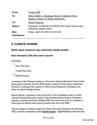 From:                  Cooney, Phil
To:                    Olsen, Kathie L.; Hannegan, Br~an J.; Halpern, David;
             !
                       Hopkins, Robert; St. Martin, Michele M.;
CC:                    Perino, Dana M.;
Subject:               Greenwire: CLIMATE CHANGE NASA space missions may
                       undermine climate studies
Date:                  Friday, April 29, 2005 10:16:26 AM
Attachments:


6. CLIMATE CHANGE

NASA space missions may undermine climate studies

Brian Stempeck, E&E Daily senior reporter

OPTIONS

 ~~ ’ Print This Story

      E-mail This Story
~-?S~?~vr Related Search

A member of the National Academy of Sciences’ National Research Council told a
House panel yesterday that the White House’s push for further space exploration
missions is coming at the expense of earth research programs, including a key
effort on climate change science.

Berrien Moore, a professor at the University of New Hampshire and a co-chair
with the National Research Council, told assembled House Science Committee
members yesterday about the f’mdings NRC has uncovered so far as it prepares a
final report on federal earth science research due out in late 2006.

"Recent changes in federal support for Earth observation programs are alarming,"
NRC scientists concluded in their interim report. "Opportunities to discover new


                                                                               CEQ 007060
 