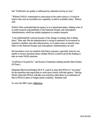 that "California’s air quality is influenced by industrial activity in Asia."

"Without NASA’s commitment to innovation in the earth sciences, it is hard to
believe that such an incredible new capability would be available today," Killeen
said.

NASA’s Diaz contended that the agency is in a transitional phase, shifting some of
its earth research responsibilities to the National Oceanic and Atmospheric
Administration, which has similar equipment to conduct research.

"I can understand the concern because of the change in strategy that is taking
place," Diaz said. But the administration is trying to minimize its investment in
expensive satellites and other infrastructure, so it makes sense to transfer some
duties to the National Oceanic and Atmospheric Administration, he said.

But lawmakers were not satisfied with Diaz’s response, especially when he was
unable to answer questions about whether NOAA would be given the funding to
take on some NASA: missions.

"It still has to be paid for," said Science Committee ranking member Bart Gordon
(D-Tenn.).

Chairman Sherwood Boehlert (R-N.Y.) said it is clear that NOAA is "not ready"
for the transition and urged Diaz to work more closely with that agency. "Having
NASA claim that NOAA will take over activities when there is no indication of
that in NOAA’s plans or budget strains credulity," Boehlert said.

To view the NRC report, click here.




                                                                                CEQ 007062
 