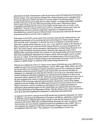submitted by the Bush Administration under the provisions of the UN Framework Convention on
Climate Change. That report had gone through both a Federal Register review and approval by
all relevant agencies (to which I can attest as I was the chapter’s coordinating author)--it was
soundly based and focused on likely and very likely impacts. As Senator Kerry likely remembers
from his questioning at the July 2002 Senate hearing on this report, CEQ director James
Connaughton responded that the science in the chapter and the report was, as I recall, "well-
established." Since the issuance of that report, however, unfounded criticisms from within the
Administration and from contrarians apparently supported to a widespread extent by
ExxonMobil have caused the present Administration to first dissociate itself from the National
Assessment and then to actively work to suppress it.

With respect to the GAO’s recent report, they accurately report that this Administration is not
supporting assessments of the environmental and societal impacts of climate change. Indeed,
their use of the word "assessment" to describe the score of evaluations of relatively specific
topics that is getting started represents, in my view, a very significant change in the meaning of
what is meant by this word in both the Global Change Research Act and as interpreted by the
IPCC, the Arctic Council, and the interagency Subcommittee on Global Change Research in its
design of the US National Assessment process. Basically, their approach seems to have
balkanized the assessment activities into a number of very focused studies and to have diverted
them from assembling the information the Congress and the American public need to consider
the issue as a whole. As the GAO report indicates, the planned reports will not be providing
information on the impacts of climate change on the environment and society, much less on the
impacts of "global change" as called for in the Global Change Research Act.

With the next submission of the U.S. Climate Action Report (USCAR) due to the UNFCCC by
roughly the end of this year (see Federal Register, April 8, 2005, pages 18066-18067), the CCSP
has not provided a new foundation of impact assessment reports to use in updating the chapter
describing existing and projected impacts on the United States and activities and plans for
adaptation. It is important to be clear that the USCAR is not set up to be a document where new
research findings by individual investigators are summarized and evaluated as is done in true
assessment reports; instead, the USCAR, which does not go through technical peerreview, has in
the past summarized the results of comprehensive assessments that have been peer-reviewed.
With the CCSP not having conducted such assessments, the previous version of the chapter,
 updated by relevant findings from the Millennium Ecosystem Assessment and the Arctic Climate
Impacts Assessment, must be considered as still being the most complete presentation of
 information about potential impacts for ihe United States (see attached letter about this sent to
 Mr. Daniel Reifsnyder of the Department of State). That the citizens of this country will not have
 more up-to-date and comprehensive information is unfortunate and embarrassing.

 In response to the GAO’s criticism of the CCSP and the lack of relevant assessments, Dr. James
 R. Mahoney, representing the Department of Commerce and NOAA, submitted a comment that
 "It took the previous Administration nearly a decade to issue the first element of its first
 assessment (November 2000) after the [Global Change Research] Act came into effect in 1990.
 And even then, the more detailed, significant reports were published as late as 2003. This is a
 sure indication the complexity of the effort envisioned by Congress cannot be reasonably
 accomplished within four years." This statement is very misleading in several ways.




                                                                                          CEQ 007065
 