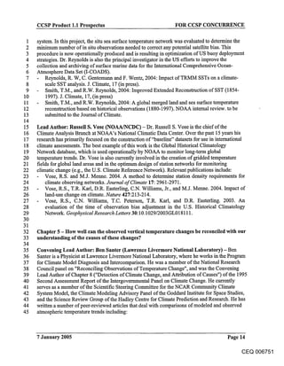 CCSP Product 1.1 Prospectus                                   FOR CCSP CONCURRENCE

 1   system. In this project, the ~itu sea surface temperature network was evaluated to determine the
 2   minimum number of in situ observations needed to correct any potential satellite bias. This
 3   procedure is now operationally produced and is resulting in optimization of US buoy deployment
 4   strategies. Dr. Reynolds is also the principal investigator in the US efforts to improve the
 5   collection and archiving of surface marine data for the International Comprehensive Ocean-
 6   Atmosphere Data Set (I-COADS).
 7       Reynolds, R. W, C. Gentemann and F. Wentz, 2004: Impact ofTRMM SSTs on a climate-
 8       scale SST analysis. J. Climate, 17 (in press).
 9       Smith, T.M., and R.W. Reynolds, 2004: Improved Extended Reconstruction of SST (1854-
10        1997). J. Climate, 17, (in press)
11       Smith, T.M., and R.W. Reynolds, 2004: A global merged land and sea surface temperature
12       reconstruction based on historical observations (1880-1997). NOAA internal review, to be
13       submitted to the Journal of Climate.
14
15   Lead Author: Russell S. Vose (NOAA/NCDC) - Dr. Russell S. Vose is the chief of the
16   Climate Analysis Branch at NOAA’s National Climatic Data Center. Over the past 15 years his
17   research has primarily focused on the construction of"baseline" datasets for use in international
18   climate assessments. The best example of this work is the Global Historical Climatology
19   Network database, which is used operationally by NOAA to monitor long-term global
20   temperature trends. Dr. Vose is also currently involved in the creation of gridded temperature
21   fields for global land areas and in the optimum design of station networks for monitoring
22   climatic change (e.g., the U.S. Climate Reference Network). Relevant publications include:
23       Vose, R.S. and M.J. Menne. 2004. A method to determine station density requirements for
24       climate observing networks. Journal of Climate 17:2961-2971.
25       Vose, R.S., T.R. Karl, D.R. Easterling, C.N. Williams, Jr., and M.J. Menne. 2004. Impact of
26       land-use change on climate. Nature 427:213-214.
27       Vose, R.S., C.N. Williams, T.C. Peterson, T.R. Karl, and D.R. Easterling. 2003. An
28       evaluation of the time of observation bias adjustment in the U.S. Historical Climatology
29       Network. Geophysical Research Letters 30:10.1029/2003GL018111.
30
31
32   Chapter 5 - How well can the observed vertical temperature changes be reconciled with our
33   understanding of the causes of these changes?
34
35   Convening Lead Author: Ben Santer (Lawrence Livermore National Laboratory) - Ben
36   Santer is a Physicist at Lawrence Livermore National Laboratory, where he works in the Program
37   for Climate Model Diagnosis and Intercomparison. He was a member of the National Research
38   Council panel on "Reconciling Observations of Temperature Change", and was the Convening
39   Lead Author of Chapter 8 ("Detection of Climate Change, and Attribution of Causes") of the 1995
40   Second Assessment Report of the Intergovernmental Panel on Climate Change. He currently
41   serves as a member of the Scientific Steering Committee for the NCAR Community Climate
42   System Model, the Climate Modeling Advisory Panel of the Goddard Institute for Space Studies,
43   and the Science Review Group of the Hadley Centre for Climate Prediction and Research. He has
44   written a number of peer-reviewed articles that deal with comparisons of modeled and observed
45   atmospheric temperature trends including:



     7 January 2005                                                                        Page 14

                                                                                                 CEQ 006751
 