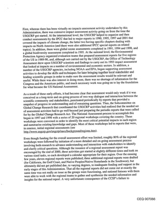 First, whereas there has been virtually no impacts assessment activity undertaken by this
Administration, there was extensive impact assessment activity going on from the time the
USGCRP got started. At the international level, the USGCRP helped to organize and then
conduct assessments by the IPCC that led to major reports in 1990, 1995, 1997 and 2001 that
covered the impacts of climate change, the latter two having specific chapters dealing with
impacts on North America (and there were also additional IPCC special reports on related
topics). In addition, there were global ozone assessments completed in 1991, 1994 and 1998, and
a global biodiversity assessment completed in 1995. At the national level, the Environmental
Protection Agency organized’ evaluation teams that prepared assessment reports for five regions
of the US in 1989-90, and, although not carried out by the USGCRP, the Office of Technology
Assessment drew upon USGCRP scientists and findings to carry out its 1993 impact assessment
that looked at impacts on a number of environmental and economic sectors. In addition, a
number of the USGCRP agencies, including NOAA and EPA, began supporting assessment
activities to develop the skills and techniques for later bringing together local stakeholder and
leading scientific groups in order to make sure the assessment results would be relevant and
useful. While there was also interest in doing more, there was no shortage of information for the
Congress and the American public, and much necessary work was going on to lay the foundation
for what became the US National Assessment.

As a result of these early efforts, it had become clear that assessment would only work if it was
conceived as a long-term and on-going process of two-way dialogue and interaction between the
scientific community and stakeholders, punctuated periodically by reports that provided a
snapshot of progress in understanding and of remaining questions. Thus, the Subcommittee on
Global Change Research that coordinated the USGCRP activities had realized that the needed set
of assessment activities had to go well beyond just preparing the periodic reports that were called
for by the Global Change Research Act. The National Assessment process to accomplish this
began in 1997 and 1998 with a series of 20 regional workshops covering the country. These
workshops were convened in order to identify the most critical potential impacts in each region
and summarize existing knowledge and gaps. Most of these workshops led to reports that were,
in essence, initial regional assessments (see
http://www.usgcrp.gov/usgcrp/nacc/background/regions.htm).

Even though funding for the overall assessment effort was limited, roughly 80% of the regional
workshops were followed by initiation of a more detailed and on-going assessment process
involving both research to advance understanding and interaction with stakeholders to identify
and clarify critical questions. Although the issuance of a regional assessment report was
encouraged by the end of 2000, these activities got started at slightly different times and took on
various sized tasks, so each developed a calendar appropriate for their region. Over the ensuing
few years, eleven regional reports were published; three additional regional reports were drafted
(for California, the Gulf Coast, and Native Peoples/Native Homelands in the Southwest), but
ultimately did not get published due, to varying degrees, to inadequate funding and support in the
early stages of this Administration. That all the regional reports did not come out at exactly the
 same time was not really an issue as the groups were functioning, and national liaisons with them
 were able to work with the regional teams to gather and synthesize the needed information and
 insights for the national report. A very unfortunate consequence of the CCSP’s failure to




                                                                                           CEQ 007066
 