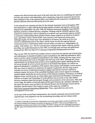 continue this effort has been that much of the hard work that went in to establishing the regional
activities and contacts with stakeholders and to organizing a long-term assessment process has
been sacrificed (a few of the regional efforts were redirected and continued in a modified form,
and the California effort has been picked up by the state).

At the national level, planning activities for the national assessment went on throughout 1997
and culminated in a major meeting that brought together scientists and regional, sectoral, and
national level stakeholders. By early 1998, the National Assessment Synthesis Team (NAST)
had been created as a federal advisory committee. Working with the USGCRP agencies, they
created five sectoral teams, each co-chaired by an academic and a government agency scientist,
to summarize understanding about potential climate change impacts in an initial set of topical
areas: agriculture, forests, human health, water resources, and coastal and marine areas.
Although roughly two-dozen areas were identified as of interest, the initial set of five was
viewed as underpinning most of the others, and the intent was that the ongoing National
Assessment process would initiate further sectoral studies over time (e.g., transportation, air
quality, water quality, etc.). The five sectoral teams completed their reports relatively quickly,
providing very useful information by late 1999, even though some activities and publications
continued into 2001 (see http://www.usgcrp.gov/usgcrp/nacc/background/sectors.htm).

Thus, by late 1999, the NAST had available extensive input from the regional and sectoral teams
and could prepare its detailed foundation report (completed in late 2000 and published in 2001)
and its overview report (completed and published in late 2000), including the four-stage review
and revision process that went on throughout the final year of the effort. Although the current
Administration has disingenuously posted a caveat regarding these reports indicating that they
did not go thro.ugh the review process specified in the Federal Data Quality Act (which was
approved subsequent to completion of the reports), these reports went through a review process
that was at least as intensive as would now be required. In particular, the four-stage process
included: (a) review of individual foundation chapters and relevant overview sections by
technical experts; (b) review of the assembled foundation and overview reports by externally
selected experts (much like the review process of the National Academy of Sciences); (c) Federal
Register review; and (d) review by a blue-ribbon panel selected by the President’s Committee of
Advisers on Science and Technology [I would add that I am not aware of any other federal
advisory committee report that has gone through such an extensive review processes]. After each
review stage, the authors revised and improved the report based on the comments submitted.~ At
this point, the reports were provided to the National Science and Technology Council and the
President, and forwarded to the Congress (copies of the report are available at
http://www.usgcrp.gov/usgcrp/nacc/default.htm). Thus, a great deal was, and can be,
accomplished in four years.

At the start of the second Bush Administration, the research community and university-based
regional teams were prepared to use the accumulating knowledge and new climate model

I In addition, Cambridge University Press independently reviewed the reports before commercial publication, and
the extensive findings of the National Assessment incorporated in the IPCC’s Third Assessment Report were
independently reviewed as part of their review process. The NAST’s reports were also commented on favorably in
the 2001 report of the National Research Council (NRC), and then in the NRC review of the CCSP draft research
plan.




                                                                                                              CEQ 007067
 