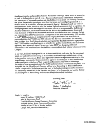 simulations to refine and extend the National Assessment’s findings. There would be no need to
go back to the beginning to start all over--the process had become established at many levels
and many teams of interested scientists and stakeholders were in place. Dr. Mahoney’s assertion
that, given the preceding experience, more than four years, and indeed perhaps as much as a
decade, would be required for a further assessment is thus very dubiously based, and what has
really happened is that, instead of using the seminal National Assessment study as a platform for
developing further research strategy and assessment efforts, as recommended by the National
Academy of Sciences, the Administration shut the process down and suppressed the use and
even discussion of the National Assessment within the federal climate science program. As just
one example of the CCSP’s suppression, a comparison of the write-up concerning EPA activities
in the FY-2003 submission to Congress of Our Changing Planet with the write-up in the
combined edition for FY-2004 and 2005 indicates that the word "assessment" has essentially
been scrubbed from their listing of activities, and reports that they had committed to prepare in
the FY-2003 edition regarding impacts on air and water quality, hi, man health, and ecosystems
apparently were apparently halted. So, not only is the CCSP not doing any additional
assessments, it has terminated ones that had been committed to in their original submission to the
Congress.

In my view, therefore, the response of Dr. Mahoney and NOAA indicating that the assessment
task is too hard and time-consuming to do should not be allowed to go unchallenged--it is at
best a complete smokescreen. There is no legitimate scientific or organizational reason for this
lack of impact assessments; the reasons instead appear to be ideological as the Administration
seeks to satisfy the objections of their corporate and contrarian supporters to a forthright
discussion of how serious this issue is for the US and international environment and public. It is
a disgrace that the US public and Congress will not have the most up-to-date information on
climate change and its likely impacts so that costs of likely adverse impacts can be minimized
via anticipatory actions and so that the costs and dangers of environmental and societal damage
can be compared to the relatively modest costs of beginning to limit emissions.


                                                 Sincerely yours,


                                                 Michael C. MacCracken
                                                 Bethesda, Maryland


Copies by email to:
       James R. Mahoney, DOC/NOAA
       John B. Stephenson, GAO
       Floyd DesChamps, Senate Commerce Committee
       Margaret Spring, Senate Commerce Committee
       Heather Wicke, Office of Senator McCain
       George Abar, Office of Senator Kerry




                                                                                          CEQ 007068
 