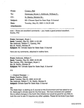 From:               Cooney, Phil
To:                 Hannegan, Bryan J.; Holbrook, William F.;
CC:                 St. Martin, Michele M.;
Subject:            RE: Climate Oped for State Dept. E-Journal
Date:               Tuesday, May 03, 2005 11:56:29 AM
Attachments:

wow -- those are excellent comments -- you made a good product excellent.
thanks, Phil


From: Hannegan, Bryan J.
Sent: Tuesday, May 03, 2005 11:54 AM
To: Holbrook, William F.; Cooney, Phil
(::(:: St. Martin, Michele M.
Subject: RE: Climate Oped for State Dept. E-Journal

Here are my comments, attached in redline form.


From: Holbrook, William F.
Sent: Tuesday, May 03, 2005 10:35 AM
To: Cooney, Phil; Hannegan, Bryan .].
(::c: St. IVlartin, Michele M.
Subject: FW: Climate Oped for State Dept. E-3ournal

FYI

..... Original Message .....
From: Hopkins, Robert
Sent: Tuesday, May 03, 2005 10:33 AM
To: Holbrook, William F.; St. Martin, Michele M.
Subject: Climate Oped for State Dept. E-.]ournal

Bill,
The State Dept. is starting an E-Journal on the Environment and has asked to run
Dr. Marburger’s climate oped for the first issue. We have reviewed and updated
this to reflect changes in the Earth Obs initiative but would be good for you folks to
look this over to see if it requires any other updates. Please let me know if you have



                                                                                     CEQ 007070
 