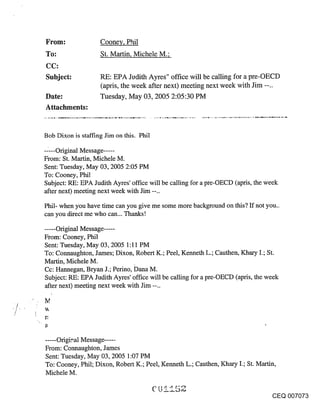~rom:               Cooney, P.hil
     To:                 St. Martin, Michele M.;

     Subject:            RE: EPA Jodith Ayres" office will be calling for a pre-OECD
                         (apris, the week after next) meeting next week with Jim --..
     Date:               Tuesday, May 03, 2005 2:05:30 PM
     Attachments:


     Bob Dixon is staffing Jim on this. Phil

     .....Original Message .....
     From: St. Martin, Michele M.
     Sent: Tuesday, May 03, 2005 2:05 PM
     To: Cooney, Phil
     Subject: RE: EPA Judith Ayres’ office will be calling for a pre-OECD (apris, the week
     after next) meeting next week with Jim --..

     Phil- when you have time can you give me some more background on this? If not you..
     can you direct me who can... Thanks!

     ..... Original Message .....
     From: Cooney, Phil
     Sent: Tuesday, May 03, 2005 1:11 PM
     To: Connaughton, James; Dixon, Robert K.; Peel, Kenneth L.; Cauthen, Khary I.; St.
     Martin, Michele M.
     Cc: Hannegan, Bryan J.; Perino, Dana M.
     Subject: RE: EPA Judith Ayres’ office will be calling for a pre-OECD (apris, the week
     after next) meeting next week with Jim --..

,/
     r~



     ..... Origi_,,.al Message .....
     From: Cormaughton, James
     Sent: Tuesday, May 03, 2005 1:07 PM
     To: Cooney, Phil; Dixon, Robert K.; Peel, Kenneth L.; Cauthen, Khary I.; St. Martin,
     Michele M.


                                                                                      CEQ 007073
 