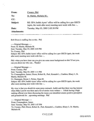 Cooney, Phil
To:                 St. Martin, Michele M.;
CC:
Subject:            RE: EPA Judith Ayres" office will be calling for a pre-OECD
                    (apris, the week after next) meeting next week with Jim --..
Date:               Tuesday, May 03, 2005 2:05:30 PM
Attachments:


Bob Dixon is staffing Jim on this. Phil

..... Original Message ......
From: St. Martin, Michele M.
Sent: Tuesday, May 03, 2005 2:05 PM
To: Cooney, Phil
Subject: RE: EPA Judith Ayres’ office will be calling for a pre-OECD (apris, the week
after next) meeting next week with Jim --..

Phil- when you have time can you give me some more background on this? If not you..
can you direct me who can... Thanks!

...... Original Message .....
From: Cooney, Phil
Sent: Tuesday, May 03, 2005 1:11 PM
To: Connaughton, James; Dixon, Robert K.; Peel, Kenneth L.; Cauthen, K_hary I.; St.
Martin, Michele M.
Cc: Hannegan, Bryan J.; Perino, Dana M.
Subject: RE: EPA Judith Ayres’ office will be calling for a pre-OECD (apris, the week
after next) meeting next week with Jim --..

My view is that you should do some press outreach. Judith said that there was big interest
when Mike Leavitt was there and a lot of stories were written --. I think having a high
ranldng official over there discussing the issues you identified creates positive perception
and groundwork for...upcoming meetings. Phil

...... Original Message .....
From: Connaughton, James
Sent: Tuesday, May 03, 2005 1:07 PM
To: Cooney, Phil; Dixon, Robert K.; Peel, Kenneth L.; Cauthen, Khary I.; St. Martin,
Michele M.


                                                                                        CEQ 007075
 