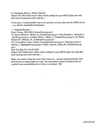 Cc: Hannegan, Bryan J.; Perino, Dana M.
Subject: Re: EPA Judith Ayres’ office will be calling for a pre-OECD (apris, the week
after next) meeting next week with Jim --..

ff I do press, I would probably want to do outreach on issues other than the OECD review
-- e.g. climate, sustainable development.

..... Original Message .....
From: Cooney, Phil <Phil_Cooney @ ceq. eop.gov>
To: Dixon, Robert K. <Robert K. Dixon@ceq.eop.gov>; Peel, Kenneth L. <Kenneth_L.
_Peel@ceq.eop.gov>; Cauthen, Khary I. <Khary_I._Cauthen@ceq.eop.gov>; St. Martin,
Michele M. <Michele M. St.Martin@ceq.eop.gov>
CC: Cormaughton, James <James_Connaughton @ ceq.eop.gov>; Hannegan, Bryan J.
<Bryan J. Hannegan@ceq.eop.gov>; Perino, Dana M. <Dana_M._Perino@who.eop.
gov>
Sent: Tue May 03 12:53:26 2005
Subject: EPA Judith Ayres’ office will be calling for a pre-OECD (apris, the week after
next) meeting next week with Jim --..

Khary, she wants to share her view of the venue, etc.., she also asked specifically what
kind of press coverage might we want? the event itseff is closed to the press, but we
could do some outreach/interviews if Jim is so inclined. Phil




                                                                                           CEQ 007076
 