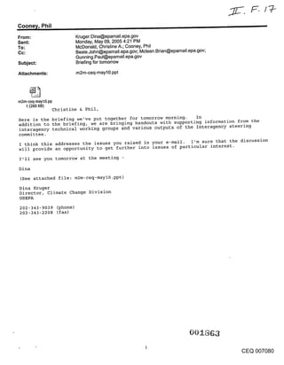 Coone~/, Phil
From:                  Kruger.Dina@epamail.epa.gov
Sent:                  Monday, May 09, 2005 4:21 PM
To:                    McDonald, Christine A.; Cooney, Phil
Cc:                    Beale.John@epamail.epa.gov; Mclean.Brian@epamail.epa.gov;
                       Gunning.Paul@epamail.epa.gov
Subject:               Briefing for tomorrow

Attachments:           m2m-ceq-mayl0.ppt




m2m-ceq-mayl0.pp
   t (260 KB)
                Christine & Phil,

Here is the briefing we’ve put together for tomorrow morning.   In
addition to the briefing, we are bringing handouts with supporting information from the
interagency technical working groups and various outputs of the Interagency steering
committee.
I think this addresses the issues you raised in your e-mail. I’m sure that the discussion
will provide an opportunity to get further into issues of particular interest.

I’ll see you tomorrow at the meeting
Dina
(See attached file: m2m-ceq-mayl0.ppt)
Dina Kruger
Director, Climate Change Division
USEPA
202-343-9039 (phone)
202-343-2208 (fax)




                                                                                   CEQ 007080
 