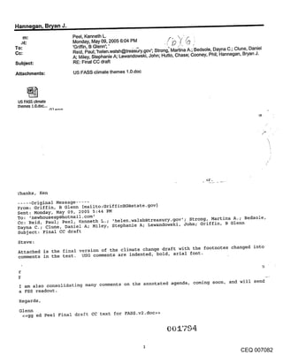 Hanne~lan, B~an J.                                                    -
     m:              Peel, Kenneth L.                              ~,      ’F~
  ,lt:               Monday, May 09, 2005 6:04 PM                ./~       ~0 ~
To:                  ’Griffin, B Glenn’;’
Cc:                  Reid, Paul;.’helen.walsh@tre~s~ry.gov’; Strong, Martina A.; Bedsole, Dayna C.; Clune, Daniel
                     A; Miley, Stephanie A; Lewandowski, John; Hutto, Chase; Cooney, Phil; Hannegan, Bryan J.
Subject:             RE: Final CC draft

Attachments:          US FASS climate themes 1.0.doc




 US FASS climate
 themes 1.0.doc...




 ’£hanks, Ken
  .... original Message .....
 From: Griffin, B Glenn [mailto:GriffinBG@state.gov]
 Sent: Monday, May 09, 2005 5:44 PM
 To: ,newhousesp@hotmail.com’
 Cc: Reid, Paul; Peel, Kenneth L.; ,helen.walsh@treasury.gov’; Strong, Martina A.; Bedsole,
 Dayna C.; Clune, Daniel A; Miley, Stephanie A; Lewandowski, John; Griffin, B Glenn
 Subject: Final CC draft

 Steve:
 Attached is the final version of the climate change draft with the footnotes changed into
 comments in the text. USG comments are indented, bold, arial font.

 r


  I am also consolidating many comments on the annotated agenda, coming soon, and will send
  a FSS readout.
  Regards,
  Glenn
   <<gg ed Peel Final draft CC text for FASS.v2.doc>>




                                                                                                      CEQ 007082
 