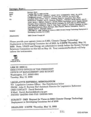 R~_anne~an, B~an J.
From:                  Bortnick, David
Sent:                  Tuesday, May 10, 2005 4:45 PM
To:                    DL-NSC-LRM; ’STATE’; ’ENERGY’; ’USAID’; ’EPA’; ’COMMERCE’; ’OPIC’; ’DL-USTR-
                       LRM@eopds.eop.gov’; ’TREASURY’; DL-CEQ-LRM; ’JUSTICE’; DL-OSTP-LRM
                       Cleveland, Robin; Carson, Karyn T.; Goldberg, Robert H.; Kesselman, Marc; Reed,
                       McGavock D.; Knepper, John G.; Rossman, Elizabeth L.; Petrosino, Nicole; Bumim, John D.;
                       Jukes, James J.; Mertens, Richard A.; Sandoli, Robert; Sommaripa, Leo M.; Casella, Michael;
                       Schwartz, Nancy; Capozzola, Christa; Bouzis, Evangelia; DL-OVP-LRM; DL-WHO-WHGC-
                       LRM; McDonald, Christine A.; Fitter, E. Holly; Pipan, Joseph G.; Erickson, Elizabeth; DL-NSC-
                       International Economic Affairs; Niemeyer, Matt; Peacock, Marcus; Fairweather, Robert S.;
                       Neyland, Kevin F.; Hannegan, Bryan J.
Subject:               LRM DSB114 - OMB Request for Views on $883 Climate Change Technology Deployment in
                       Developing Countries Act of 2005

Attachments:           $883 Climate Change.pdf


Please provide your agency views on S.883, Climate Change Technology
Deployment in Developing Countries Act of 2005, by 5:30PM Thursday, May 12,
2005. State, USAID and Energy are scheduled to testify before the Senate Foreign
Relations Committee on this bill on May 19. Your comments/feedback will help
inform the testimonies.


   $883 Climate
:hange.pdf (4.9 KB..



 LRM ID: DSBll4
 EXECUTIVE OFFICE OF THE PRESIDENT
 OFFICE OF MANAGEMENT AND BUDGET
 Washington, D.C. 20503-0001
 Tuesday, May 10, 2005

 LEGISLATIVE REFERRAL MEMORANDUM
 TO" Legislative Liaison Officer - See Distribution below
 FROM: John D. Burnim (for) Assistant Director for Legislative Reference
 OMB CONTACT: David Bortnick
 E-Mail: D avid_Bortnick@omb.eop.gov
 PHONE: (202)395-3265 FAX: (202)395-5691

  SUBJECT: OMB Request for Views on $883 Climate Change Technology
  Deployment in Developing Countries Act of 2005

  DEADLINE: 5:30PM Thursday, May 12, 2005

                                                                                                   CEQ 007084
 