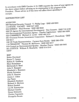 tn accordance with OMB Circular A-19, OMB requests the views of your agency on
the above subject before advising on its relationship to the program of the
President. Please advise us i_f this item will affect direct spending or
receipts.

DISTRIBUTION LIST

AGENCIES:
083-National Security Cohncil - V. Phillip Lago - (202) 456-9221
114-STATE VACANT - (202) 647-4463
032-ENERGY " Neal Strauss - (202) 586-9523
008-US Agency for International Development " Don Gressett - (202) 712-4139
033-Environmental Protection Agency- Charles Ingebretson " (202) 564-5200
025-COMMERCE " Michael A. Levitt- ~202) 482-3151
091-Overseas Private Investment Corporation - Richard C. Horanburg" (202)
 336-8417
 128-US Trade Representative - Carmen Suro-Bredie " (202) 395-4755
 118-TREASURY " Thomas M. McGivern - (202) 622-2317
 019-Council on Environmental Quality - Heather Pearce - (202) 456-6461
 061-JUSTICE " William E. Moschella " (202) 514-2141
 OSTP

 EOP:
 Robin Cleveland
 Karyn T. Carson
 Robert H. Goldberg
 Marc Kesselman
 McGavock D. Reed
 John G. Knepper
 Elizabeth L. Rossman
 Nicole Petrosino
 John D. Burnim
 James J. Jukes
  Joe Pipan
  Elizabeth Erickson
  Richard A. Mertens
  Robert Sandoli
  Leo M. Sommaripa
  Michael Casella
   Nancy Schwartz
   Christa Capozzola
   Evangelia Bouzis
                                                                      CEQ 007085
 