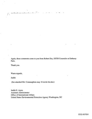Again, these comments come to you from Robert Dry, ESTH Counselor at Embassy
Paris.

Thank you.


Warm regards,

Judith

(See attached file: Connaughton may 16 invite list.doc)


Judith E. Ayres
Assistant Administrator
Office of International Affairs
United States Environmental Protection Agency Washington, DC




                                                                               CEQ 007091
 