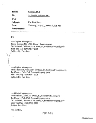 ~Fom:           Cooney, Phil
 To:             St. Martin, Michele M.;

 Subject:        Fw: Fact Sheet
 Date:           Thursday, May 12, 2005 8:42:08 AM
 Attachments:


Fyi

.....Original Message .....
From: Cooney, Phil <Phil_Cooney @ ceq.eop.gov>
To: Holbrook, William F. <William F. Holbrook@ceq.eop.gov>
Sent: Thu May 12 08:41:47 2005
Subject: Re: Fact Sheet




.....Original Message ......
From: Holbrook, William F. <William F. Holbrook@ceq.eop.gov>
To: Cooney, Phil <Phil_Cooney@ceq.eop.gov>
Sent: Thu May 12 08:32:01 2005
Subject: Fw: Fact Sheet




..... Original Message .....
From: Holand, AnnaLisa <Anna L. Holand@who.eop.gov>
To: Cooney, Phil <Phil_Cooney @ ceq. eop.gov>
CC: Holbrook, William F. <William F. Holbrook@ceq.eop.gov>
Sent: Thu May 12 08:29:37 2005
Subject: Fact Sheet

Phil and Bill,


                                                               CEQ 007093
 