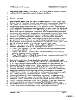 CCSP Product 1.1 Prospectus                                       FOR CCSP CONCURRENCE

  1   Lead Author: Dick Reynolds (NOAA/NCDC) - Dr. Reynolds is also serving as a Lead Author
  2   on Chapter 6; his biographical information is listed under that Chapter.
  3
  4
  5   Executive Summary
  6
  7    Convening Lead Author: Tom M.L. Wigley (NCAR) - Tom Wigley, a senior scientist at the
  8   National Center for Atmospheric Research, is one of the world’s experts on climate change. He is
  9    a U.S. citizen, born and educated in Australia where he trained as ameteorologist with the
 10    Commonwealth Bureau of Meteorology. His Ph.D. is in Theoretical Physics. He has published
 11   widely in the field of climatology and related sciences. He is the author of more than 200 refereed
12    journal articles and book chapters and is one of the most highly cited scientists in the field. He is a
 13   Fellow of the American Meteorological Society (AMS) and of the American Association for the
14    Advancement of Science (A_AAS). His main current interests include projections of future climate
 15   and sea-level change, carbon-cycle modeling, and the interpretation of past climate changes
16    (including the detection of anthropogenic influences). He has contributed as an author to all
17    Intergovernmental Panel on Climate Change assessments, and developed the MAGICC coupled
18    gas-cycle/climate model that has been used to produce the primary temperature and sea level
19    projections given in th~se assessments. He also authored ’The Science of Climate Change: Global
20    and U.S. Perspectives’ published by the Pew Center on Global Climate Change
21    (<http://www.pewclimate.org/>). Wigley is the former Director of the Climatic Research Unit,
22    University of East Anglia, Norwich, U.K. Relevant publications include:
23        Wigley, T.M.L. and Raper, S.C.B., 2001: Interpretation of high projections for global-mean
24        warming. Science 293, 451-454.
25        Wigley, T.M.L., Smith, S.J. and Prather, M.J., 2002: Radiative forcing due to reactive gas
26        emissions. Journal of Climate 15, 2690-2696.
27        Wigley, T.M.L. and Raper, S.C.B., 2002: Reasons for larger warming projections in the IPCC
28        Third Assessment Report. Journal of Climate.
29
30    Coordinating Lead Author - Comprehensive Document Review: Chris Folland, (Hadley
31    Centre, U.K. Met Office) - Prof. Christopher Kenneth Folland, BSc CPhys CSCI FInstP, is Head
32    of the Climate Variability Research Group at the Hadley Centre for Climate Prediction and
33    Research, UK Met Office, and an Honorary Professor at the School of Environmental Sciences,
34    University of East Anglia. Early in his career, Dr. Folland worked in oceanography, surface
35    instrument development, and hydrometeorology. Since 1980, he has specialised in the scientific
36    leadership of research into climate change and variability. This has included observed and
37    modelled climate studies, as well as climate data set development and long range forecasting. He
38    was a Lead or Coordinating Lead Author of the four Scientific Assessments of the
39    Intergovemmental Panel on Climate Change between 1990 and 2001. He is a Fellow of the
40    American Meteorological Society and a Meteorological Fellow of the Link Foundation of New
41    Zealand. Dr. Folland’s awards include the World Meteorological Organisation International
42    Norbert Gerbier-MUMM Medal and Prize in 1996 for leading the UK Met Office research into
43    tropical seasonal rainfall forecasting. He is co-chair of the WMO/CLIVAR Climate of the
44    Twentieth Century modelling project and a member of the WMO/CLIVAR/CC1 Expert Team on
45    Climate Change Detection, Monitoring and Indices. Relevant publications include:



      7 January 2005                                                                             Page 17

                                                                                                       CEQ 006754
 