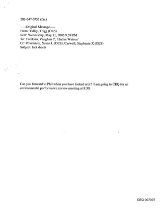 202-647-0753 (fax)

..... Original Message .....
From: Talley, Trigg (OES)
Sent: Wednesday, May 11, 2005 9:59 PM
To: Turekian, Vaughan C; ’Harlan Watson’
Cc: Povenmire, Susan L (OES); Caswell, Stephanie X (OES)
Subject: fact sheets




Can you forward to Phil when you have looked at it? I am going to CEQ for an
environmental performance review meeting at 8:30.




                                                                               CEQ 007097
 