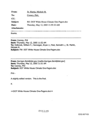 ~FOl~:              St. Martin, Michele M.
~o:                 Cooney, Phil;

Subject:            RE: DOT White House Climate One-Pagers.doc
Date:               Thursday, May 12, 2005 11:59:10 AM
Attachments:

thanks.


From: Cooney, Phil
Sent: Thursday, May 12, 2005 11:52 AM
To: Holbrook, William F.; Hannegan, Bryan J.; Peel, Kenneth L.; St. Martin,
Michele M.
Subject: FW: DOT White House Climate One-Pagers.doc




From: Karrigan.Bork@dot.gov [mailto:Karrigan.Bork@dot.gov]
Sent: Thursday, IVlay 12, 2005 11:51 AM
To: Cooney, Phil
Subject: DOT White House Climate One-Pagers.doc




A slightly edited version. This is the final.

K


<<DOT White House Climate One-Pagers.doc>>




                                                                              CEQ 007103
 