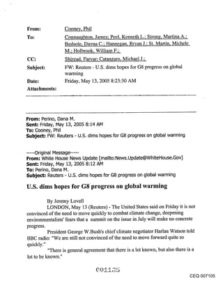 From:               Cooney, Phil
To:                 Connaughton, James; Peel, Kenneth L.; Strong, Martina A.;
                    Bedsole, Dayna C.; Hannegan, Bl~an J.; St. Martin, Michele
                    M.; Holbrook, William F.;
CC:                 Shirzad, Faryar; Catanzaro, Michael J.;
Subject:            FW: Reuters - U.S. dims hopes for G8 progress on global
                    wanxfng
Date:               Friday, May 13, 2005 8:23:30 AM
Attachments:




From: Perino, Dana M.
Sent: Friday, May 13, 2005 8:14 AM
To: Cooney, Phil
Subject: FW: Reuters - U.S. dims hopes for G8 progress on global warming


...... Original Message ......
From: White House News Update [mailto:News.Update@WhiteHouse.Gov]
Sent: Friday, May 13, 2005 8:12 AM
To: Perino, Dana M.
Subject: Reuters - U.S. dims hopes for G8 progress on global warming

U.S. dims hopes for G8progress on global warming

          By Jeremy Lovell
          LONDON, May 13 (Reuters) - The United States said on Friday it is not
convinced of the need to move quickly to combat climate change, deepening
environmentalists’ fears that a summit on the issue in July will make no concrete
progress.
          President George W.Bush’s chief climate negotiator Harlan Watson told
BBC radio: "We are still not convinced of the need to move forward quite so
quickly."
          "There is general agreement that there is a lot known, but also there is a
lot to be known."


                                                                               CEQ 007105
 