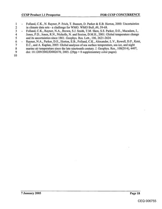 CCSP Product 1.1 Prospectus                                 FOR CCSP CONCURRENCE

 1      Folland, C.K., N. Rayner, P. Frich, T. Basnett, D. Parker & E.B. Horton, 2000: Uncertainties
 2      in climate data sets - a challenge for WMO. WMO Bull.,49, 59-68.
 3      Folland, C.K., Rayner, N.A., Brown, S.J. Smith, T.M. Shen, S.S. Parker, D.E., Macadam, I.,
 4      Jones, P.D., Jones, R.N., Nicholls, N. and Sexton, D.M.H., 2001: Global temperature change
 5      and its uncertainties since 1861. Geophys. Res. Lett., 106, 2621-2624.
 6      Rayner, N.A., Parker, D.E., Horton, E.B., Folland, C.K., Alexander, L.V., Rowell, D.P., Kent,
 7      E.C., and A. Kaplan, 2003: Global analyses of sea surface temperature, sea ice, and night
 8      marine air temperature since the late nineteenth century. J. Geophys. Res., 108(D 14), 4407,
 9      doi: 10.1209/2002JD002670, 2003. (29pp + 8 supplementary color pages).
10




     7 January 2005                                                                     Page 18

                                                                                              CEQ 006755
 