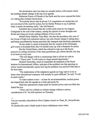 His declaration came less than two months before a G8 summit which
has tackling climate change at the top of its agenda.
           Katherine Pearce of Friends of the Earth said the news exposed the bitter
row taking place behind closed doors.
           "Everybody knows that in private U.S. negotiators are saying they are
not convinced of the need for action, but for Harlan Watson to say it publicly
today is pretty devastating really," she told Reuters.
           Scientists have wamed that the world could warm by two degrees
Centigrade by the end of the century, raising the spectre of more droughts and
floods and rising sea levels, putting millions of lives at risk.
           British Prime Minister Tony Blair, who has the presidency this year of
the Group of Eight rich industrial nations, has said climate change is taking place
and being exacerbated by human activities like transport and electricity generation.
           He has made it a point of principle that the summit at the Gleneagles
golf course in Scotland from July 6-8 should come up with a blueprint for action.
           But the United States, which has refused to sign up to the Kyoto
protocol on cutting emissions of the main greenhouse gas carbon dioxide, has dug
in its heels at every turn.
           "The real danger will be a communique that is all hot air with no
substance." Pearce said. "It will count as a huge missed opportunity."
           Richard Tarasofsky, head of sustainable development at the Royal
Institute for Intemational Affairs, said part of the problem was that agreeing on
action would automatically expose how big the problem was and how little had so
far been done.
           "The implications of the adaptation agenda are huge and so to try to
foster clear international responses will actually be quite difficult," he said. "It will
be quite murky."
           To make matters worse -- at least for environmentalists, nuclear power
has leaped back onto the agenda as a clean and quick fix.
           Bush has announced a major push for nuclear power and even Blair has
 linked the two.
           "There can’t be a debate on climate change without a serious
 consideration of it," he told reporters on Thursday.


You are currently subscribed to News Update (wires) as: Dana_M._Perino@who.
eop.gov.
To unsubscribe send a blank email to leave-whitehouse-news-wires-


                                                                                    CEQ 007106
 