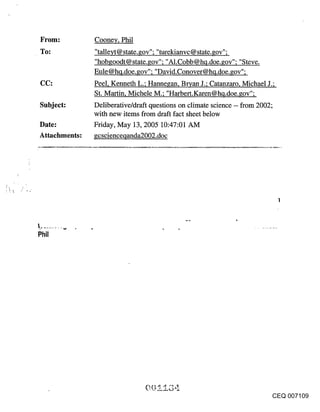 From:          Cooney, Phil
To;            "talleyt @ state, gov"; "turekianvc @ state, gov";
               "hob goodt @ state, gov"; "A1. Cobb @ hq.doe, gov"; "S teve.
               Eule @hq.doe.gov"; "David.Conover@hq.doe.gov";
CC:            Peel, Kenneth L.; Hannegan, Bryan J.; Catanzaro, Michael J.;
               St. Martin, Michele M.; "Harbert.Karen@hq.doe.gov";
Subject:       Deliberative/draft questions on climate science -- from 2002;
               with new items from draft fact sheet below
Date:          Friday, May 13, 2005 10:47:01 AM
Attachments:   gcscienceqanda2002.doc




                                                                              CEQ 007109
 