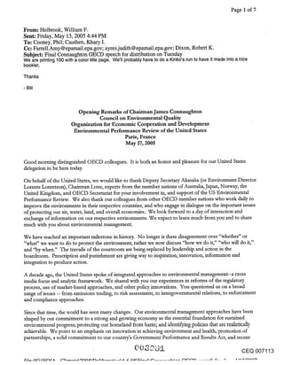 Page 1 of 7


From: Holbrook, William F.
Sent: Friday, May 13, 2005 4:44 PM
To: Cooney, Phil; Cauthen, Khary I.
Cc: Farrell.Amy@epamail.epa.gov; ayres.judith@epamail.epa.gov; Dixon, Robert K.
Subject: Final Connaughton OECD speech for distribution on Tuesday
We are printing 100 with a color title page. We’ll probably have to do a Kinko’s run to have it made into a nice
booklet.

Thanks




                         Opening Remarks of Chairman James Connaughton
                                  Council on Environmental Quality
                       Organization for Economic Cooperation and Development
                        Environmental Performance Review of the United States
                                            Paris, France
                                            May 17, 2005


Good morning distinguished OECD colleagues. It is both an honor and pleasure for our United States
delegation to be here today.

On behalf of the United States, we would like to thank Deputy Secretary’Akasaka (or Environment Director
Lorents Lorentson), Chairman Lone, experts from the member nations of Australia, Japan, Norway, the
United Kingdom, and OECD Secretariat for your involvement in, and support of the US Environmental
Performance Review. We also thank our colleagues from other OECD member nations who work daily to
improve the environments in their respective count_ties, and who engage in dialogue on the important issues
of protecting our air, water, land, and overall economies. We look forward to a day of interaction and
exchange of information on our respective environments. We expect to learn much from you and to share
much with you about environmental management.

We have reached an important milestone in history. No longer is there disagreement over "whether" or
"what" we want to do to protect the environment, rather we now discuss "how we do it," "who will do it,"
and ’"oy when." The travails of the courtroom are being replaced by leadership and action in the
boardroom. Prescription and punishment are giving way to inspiration, innovation, information and
integration to produce action.

A decade ago, the United States spoke of integrated approaches to environmental management--a cross
media focus and analytic framework. We shared with you our experiences in reforms of the regulatory
process, use of market-based approaches, and other policy innovations. You questioned us on a broad
range of issues -- from emissions trading, to risk assessment, to intergovemmental relations, to enforcement
and compliance approaches.

Since that time, the world has seen many changes. Our environmental management approaches have been
shaped by Our commitment to a strong and growing economy as the essential foundation for sustained
environmental progress; protecting our homeland from harm; and identifying policies that are realistically
achievable. We point to an emphasis on innovation in achieving environment and health, promotion of
partnerships, a solid commitment to our country’s Government Performance and Results Act, and recent

                                                                                                         CEQ 007113
 