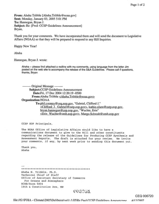 Page 1 of 2


From: Ahsha Tribble [Ahsha.Tribble@noaa.gov]
Sent: Monday, January 03, 2005 5:01 PM
To: Hannegan, Bryan J.
Subject: Re: [Fwd: CCSP Guidelines Announcement]
Bryan,

Thank you for your comments. We have incorporated them and will send the document to Legislative
Affairs (NOAA) so that they will be prepared to respond to any Hill Inquiries.

Happy New Year!

Ahsha

Hannegan, Bryan J. wrote:

      Ahsha -- please find attached a redline with my comments, using language from the letter Jim
      posted on the web site to accompany the release of the S&A Guidelines. Please call if questions,
      thanks, Bryan



      ........ Original Message ........
              Subject:CCSP Guidelines Announcement
                 Date:Fri, 17 Dec 2004 12:20:19 -0500
                From:Ahsha Tribble <Ahsha.Tribble@noaa.gov>
      Organization:NOAA
                  To:phil.cooney@ceq.eop.gov, "Gabriel, Clifford J."
                      <Clifford J. Gabriel@ostp.eop.gov>, kathie.olsen@ostp.eop.gov,
                      bryan.hannegan @cep.eop.gov, "Wuchte, Erin"
                      <Erin Wuchte@omb.eop.gov>, Margo.Schwab@omb.eop.gov

      CCSP EOP Principals,

      The NOAA Office of Legislative Affairs ~ould like to have a
      communications document to give to the Hill and other constituents
      regarding the release of the Guidelines for Producing CCSP Synthesis and
      Assessment Reports. The draft is attached for your review. We invite
      your comments, if any, by next week prior to sending this document out.

      Thank you,
      Ahsha




     Ahsha N. Tribble, Ph.D.
     Technical Chief of Staff
     Office of Assistant Secretary of Commerce
       For Oceans and Atmosphere
     HCHB/Room 5804
     14th & Constitution Ave, NW


                                                                                                         CEQ 006720
file://G:WOIA - Climate2005kDeliberative1-3.05Re Fwd C.C,,qP Guide, line, q Annn,,neomo All 9/90137
 