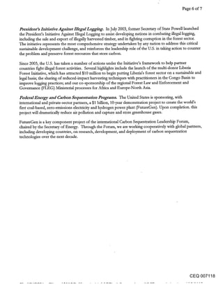 Page 6 of 7



President’s Initiative Against IllegalLogging. In July 2003, former Secretary of State Powell launched
the President’s Initiative Against Illegal Logging to assist developing nations in combating illegal logging,
including the sale and export of illegally harvested timber, and in fighting corruption in the forest sector.
The initiative represents the most comprehensive strategy undertaken by any nation to address this critical
sustainable development challenge, and reinforces the leadership role of the U.S. in taking action to counter
the problem and preserve forest resources that store carbon.

Since 2003, the U.S. has taken a number of actions under the Initiative’s framework to help partner
countries fight illegal forest activities. Several highlights include the launch of the multi-donor Liberia
Forest Initiative, which has attracted $10 million to begin putting Liberia’s forest sector on a sustainable and
legal basis; the sharing of reduced-impact harvesting techniques with practitioners in the Congo Basin to
improve logging practices; and our co-sponsorship of the regional Forest Law and Enforcement and
Governance (FLEG) Ministerial processes for Africa and Europe-North Asia.

Federal Energy and Carbon Sequestration Programs. The United States is sponsoring, with
international and private-sector partners, a $1 billion, lO-year demonstration project to create the world’s
first coal-based, zero-emissions electricity and hydrogen power plant (FutureGen). Upon completion, this
proiect will dramatically reduce air pollution and capture and store greenhouse gases.

FutureGen is a key component project of the international Carbon Sequestration Leadership Forum,
chaired by the Secretary of Energy. Through the Forum, we are working cooperatively with global partners,
including developing countries, on research, development, and deployment of carbon sequestration
technologies over the next decade.




                                                                                                      CEQ 007118
 