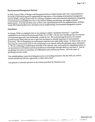 Page 7 of 7


Environmental Management Systems

In 2002, former Office of Budget and Management Director Mitch Daniels and I sent a memorandum to
theheads of all Federal agendes emphasizing the importance of devdoping environmental management
systems (EMS), strategic frameworks for ensuring compliance with environmental requirements, integrating
environmental accountability into day-to-day decision making and planning, and urging continual
improvement. Over the last three years we have seen exponential growth in the implementation of EMSs -
nearly 200 Federal facilities have devdoped and are implementing environmental management systems.

Conclusion

In closing, I’d like to emphasize that we are striving to achieve "productive hatmaony" - a goal first
established in our National Environmental Policy Act of 1969 - the law that virtually governs our national
environmental approach, and, inddentally, created my job. We are harnessing the power of economic
growth because doing what we can to spur new investment is critically important to environmental
protections. We are integrating our environment objectives into other policy arenas. In other words, we are
removing the environment from its silo and placing it more directly where the planning, action, and money
is. We are continuing to build human networks at the national, state, and local 1.evels, capitalizing further on
our investment in information and the powerful new technologies through which we can share it. And we
 are placing even more of a premium on collaboration and consensus processes. All in the name of
producing concrete results.
Our multidisciplinary senior-level delegation joins me in looking forward to this day with you, and are
excited and pleased with this opportunity to share and to learn.

I am pleased to entertain questions in the format prescribed by Chairman Lone.




                                                                                                     CEQ 007119
 