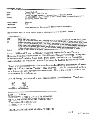 Hanne~an, B~an J .............. ~
From:                            Pearce, Heather S.
Sent:                            Tuesday, May 17, 2005 12:01 PM
To:                              Cooney, Phil; Peel, Kenneth L.; Hannegan, Bryan J.; Catanzaro, Michael J.
Subject:                         FW: LRM DSB126 - State Testimony on $883 Climate Change Technology Deployment in
                                 Developing Countries Act of 2005

Follow Up Flag:                   Follow up
Flag Status:                      Red

Attachments:                      State Testimony.doc; Comments on S. 883 appended to testimony.doc


5:30pm deadline. Ken - can you be the point person.for collecting comments for CEQ/NSC? Thanks. H

 .....Original Message .....
From:                Bortnick, David
Sent:                Tuesday, May 17, 2005 11:10 AM
                     DL-OS-IP-LRM; DL-NSC-LRM; ’ENERGY’; ’EPA’; ’COMMERCE’; ’OPIC’; DL-USTR-LRM; qREASURY’; DL-CEQ-LRIVl; ’]UST[CE’; ’USAID’
To:
                     Cleveland, Robin; Carson, Karyn T.; Goldberg, Robert H.; Kesselman, Marc; Reed, ML-13avock D.; Knepper, John G.; Rossman,
Cc:
                     Elizabeth L.; Petrosino, Nicole; Bumim, John D.; Jukes, James J.; Mertens, Richard A.; Sandoli, Robert; Sommaripa, Leo M.; Casella,
                     Michael; Schwartz, Nancy; Capozzola, Chdsta; Bouzis, Evangelia; DL-OVP-LRM; DL-WHO-WHGC-LRM; McDonald, L--’hdstine A.;
                    Fitter, E. Holly; Erickson, Elizabeth; Pipan, Joseph G.; Peacock, Marcus; Fairweather, Robert S.; Neyland, Kevin F.; Hannegan, Bryan
                    J.; DL-NSC-Intemal~onal Economic Affairs; Cooney, Phil; Das, Himamauli; Halpem, David; Fiddelke, Debbie S.; Hooper, Rebecca
Subject:            LRM DSB126 - State Testimony on $883 Climate Change Technology Deployment in Developing Countries Act of 2005

 State, USAID and Energy will testify Thursday before the Senate Foreign
 Relations Committee next week on $883 Climate Change Technology Deployment
 in Developing Countries Act of 2005. State plans to submit to the Committee
 written testimony, which will also outline issues for further discussion on $883.

 Please provide comments/clearance on the attached STATE testimony and issues
 paper by 5:30 p.m. today, Tuesday, May 17, 2005. If you do not respond by then,
 we will presume your agency has no comment. This is the second statement out
 for clearance for this hearing.

 Dept of Energy, please send in your statement for OMB clearance. Thank you.


        State      Comments on S.
  estimony.doc (54 K1~883 appended to...



  LRM ID: DSB126
  EXECUTIVE OFFICE OF THE PRESIDENT
  OFFICE OF MANAGEMENT AND BUDGET
  Washington, D.C. 20503-0001
  Monday, May 16, 2005

   LEGISLATIVE REFERRAL MEMORANDUM                                                                                 L~ j ,~

                                                                                                                                     CEQ 007121
 