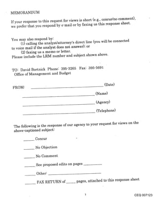 MEMORANDUM

If your response to this request for views is short (e.g., concur/no comment),
we prefer that you respond by e-mail or by faxing us this response sheet.


You may also respond by:
      (1) calling the analyst/attorney’s direct line (you will be connected
to voice mail if the analyst does not answer); or
      (2) faxing us a memo or letter.
Please include the LRM number and subject shown above.


TO: David Bortnick Phone: 395-3265 Fax: 395-5691
 Office of Management and Budget

                                                          (Date)
 FgOM:
                                                     (Name)

                                                     (Agency)

                                                     (Telephone)


 The following is the response of our agency to your request for views on the
 above-captioned subject~

               Concur

               No Objection

               No Comment

               See proposed edits on pages

               Other:

                FAX RETURN of~pages, attached to this response sheet


                                                                              CEQ 007123
 