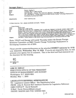 ,Han ~ne~ian, Br)/an J.
From:                             Pearce, Heather S.
Sent:                             Tuesday, May 17, 2005 2:05 PM
To:                               Peel, Kenneth L.; Cooney, Phil; Catanzaro, Michael J.; Hannegan, Bryan J.
Subject:                          FW: LRM DSB127 - Energy Testimony on $883 Climate Change Technology Deployment in
                                  Developing Countries Act of 2005

Attachments:                       DOE Testimony.doc


1030am tomorrow. Ken - please coordinate comments. Thanks!

 .....Original Message .....
From:                Bortn~ck, David
Sent:                Tuesday, May 17, 2005 2:03 PM
To:                  DL-OSTP-LRM; DL-NSC-LRM; ’EPA’; ’COMMERCE’; ’OP[C’; DL-USTR-LRM; ’TREASURY’; DL-CEQ-LRM; ’JUSTICE’; ’USAID’; ’STATE’
Co:                  Cleveland, Robin; Carson, Karyn T.; Goldberg, Robert H.; Kesselman, Marc; Reed, NcGavock D.; Knepper, John G.; Rossman,
                     Elizabeth L.; Petrosino, Nicole; Burnim, John D.; Jukes, James J.; Mertens, Richard A.; Sandoli, Robert; $ommanpa, Leo M.; casella,
                      Michael; Schwartz, Nancy; Capozzola, Chdsta; Bouz~s, Evangelia; DL-OVP-LRM; DL-WHO-WHGC-LRM; McDonald, ChdslJne
                      Fitter, E. Holly; Edckson, Elizabeth; Pipan, Joseph G.; Peacock, Marcus; Fairweather, Robert $.; Neyland, Kevin F.; Hannegan, Bryan
                     j.; DL-NSC-Intemational Economic Affairs; Cooney, Phil; Das, Himamauli; Halpem, David; Fiddelke, Debbie 5.; Hooper, Rebecca
Subject:              LRM DSB127 - Energy Testimony on 5883 Climate Change Technology Deployment in Developing Countries Act of 2005

 State, USAID and Energy will testify Thursday before the Senate Foreign
 Relations Committee on $883 Climate Change Technology Deployment in
 Developing Countries Act of 2005.

 Please provide comments/clearance on the attached ENERGY testimony by 10:30
 a.m. tomorrow, Wednesday, May 18, 2005. If you do not respond by then, we wil
 presume your agency has no comment. This is the third and final statement out
 for clearance for this hearing.


 DOE Testimony.doe
      (89 KB)



 LRM ID: DSB127
 EXECUTIVE OFFICE OF THE PRESIDENT
 OFFICE OF MANAGEMENT AND BUDGET
 Washington, D.C. 20503-0001
 Monday, May ["-, 2005

  LEGISLATIVE REFERRAL MEMORANDIJ]VI
  TO" Legislative Liaison Officer- See Distribution below
  FROM: John D. Burnim (for) Assistant Director for Legislative Reference
  OMB CONTACT: David Bortnick
  E-Mail: D avid_Bortnick@omb.eop.gov
  PHONE: (202)395-3265 FAX: (202)395-5691
                                                                               o_~ 5 _.
                                                                               1                                                 CEQ 007125
 