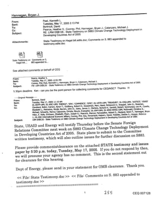 ~anne~lan, B~an J.
From:                            Peel, Kenneth L.
Sent:                            Tuesday, May 17, 2005 3:13 PM
To:                              Bortnick, David
                                 Pearce, Heather S.; Cooney, Phil; Hannegan, Bryan J.; Catanzaro, Michael J.
Cc:                              RE: LRM DSB126 - State Testimony on $883 Climate Change Technology Deployment in
Subject:
                                 Developing Countries Act of 2005
                                 State Testimony on Hagel bill.edits.doc; Comments on S. 883 appended to
Attachments:
                                 testimony.edits .doc




State Testimony on Comments on S.
    Hagel bill .... 883 appended to...


See attached comments on behalf of CEQ

 From=              Pearce, Heather S.
 Sent=              Tuesday, May 17, 2005 12:01 PM
 To:                Cooney, Phil; Peel, Kenneth L.; Hannegan, Bryan ].; Catanzaro, Michael J.
                    FW: LRM DSB.t26 - State Tes’dmony on $883 Climate Change Technology Deployment Ln Developing Countries Act of 2005
 Subject:
 5:30pro deadline. Ken - can you be the point person for collecting comments for CEQ/NSC? Thanks. H

 ..... Ong~nal Message .....
 From:               Bort~ick, David
 Sent:               Tuesday, May 17, 2005 ~.1:10 AM
 To:                 DL-OSTP-LRM; DL-NSC-LRM; ’ENERGY’; ’EPA’; ’COMMERCE’; ’OP[C; DL-USTR-LRM; ’TREASURY’; DL-CEQ-LRM; ’.]US"r[C:E’; ’USA[D’
                     C’leveland, Robin; Carson, Karyn T.; Goldberg, Robert H.; Kesselman, Marc; Reed, McGavock D.; I(nepper, John G.; Rossman,
 Cc:                 Elizabeth L.; Petrosino, Nicole; Bumim, John D.; Jukes, James J.; Mertens, Richard A.; Sandoli, Robert; Sommaripa, Leo M.; Casella,
                      Michael; Schwartz, Nancy; Capozzola, C:hdsta; Bouzis, Evangelia; DL-OVP-LRM; DL-WHO-WHGC-LRM; McDonald, Christine A.;
                      Fitter, E. Holly; Edckson, Elizabeth; Pipan, Joseph G.; Peacock, Marcus; Fairweather, Robert S.; Neyland, Kevin F.; Hannegan, Bryan
                     j.; DL-NSC-[ntemational Economic Affairs; Cooney, Phil; Das, Himamauli; Halpem, David; Fiddelke, Debbie S.; Hooper, Rebecca
                      LRM DSB126 - State Testimony on S883 Climate Change Technology Deployment in Developing Coun~es Act of 2005
 Subject:

  State, USAID and Energy will testify Thursday before the Senate Foreign
  Relations Committee next week on $883 Climate Change Technology D~ployment
  in Developing Countries Act of 2005. State plans to submit to the Committee
  written testimony, which will also outline issues for further discussion on $883.

  Please provide comments/clearance on the attached STATE testimony and issues
  paper by 5:30 p.m. today, Tuesday, .May 17, 2005. If you do not respond by then,
  we will presume your agency has no comment. This is the second statement out
  for clearance for this hearing.

   Dept of Energy, please send in your statement for OMB clearance. Thank you.

    << File: State Testimony.doc >> << File: Comments on S. 883 appended to
   testimony.doc >>

                                                                                                                                    CEQ 007128
 