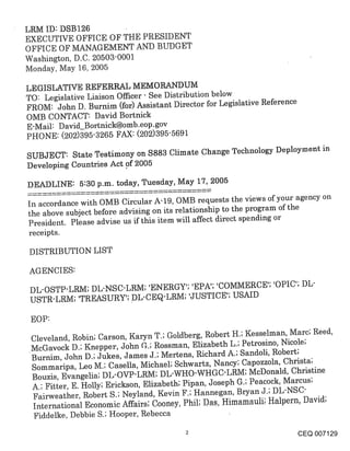 LRM ID: DSB126
EXECUTIVE OFFICE OF THE PRESIDENT
OFFICE OF MANAGEMENT AND BUDGET
Washington, D.C. 20503-0001
Monday, May 16, 2005

LEGISLATIVE REFERRAL MEMORANDUM
TO: Legislative Liaison Officer- See Distribution below
FROM: John D. Burnim (for) Assistant Director for Legislative Reference
OMB CONTACT: David Bortnick
E-Mail: David_Bortnick@omb-eop-g°v
PHONE: (202)395-3265 FAX: (202)395-5691
SUBJECT: State Testimony on $883 Climate Change Technology Deployment in
Developing Countries Act .0f 2005

DEADLINE: 5:30 p.m. today, Tuesday, May 17, 2005

In accordance with OMB Circular A-19, OMB requests the views of your agency on
the above subject before advising on its relationship to the program of the
President. Please advise us if this item will affect direct spending or
receipts.

DISTRIBUTION LIST

AGENCIES:

 DL-OSTP.’LRM; DL-NSC’LRM; ’ENERGY’; ’EPA’; ’COMMERCE’; ’OPIC’; DL-
 USTR-LRM; ’TREASURY’; DL-CEQ’LRM; ’JUSTICE’; USAID

 EOP:

 Cleveland, Robin; Carson, Karyn T.; Goldberg, Robert H.; Kesselman, Marc; Reed,
 McGavock D.; Knepper, John G.; Rossman, Elizabeth L.; Petrosino, Nicole;
 Burnim, John D.; Jukes, James J.; Mertens, Richard A.; Sandoli, Robert;
 Sommaripa, Leo M.; Casella, Michael; Schwartz, Nancy; Capozzola, Christa;
 Bouzis, Evangelia; DL-OVP-LRM; DL-WHO-WHGC’LRM; McDonald, Christine
 A.; Fitter, E. Holly; Erickson, Elizabeth; Pipan, Joseph G.; Peacock, Marcus;
 Fairweather, Robert S.; Neyland, Kevin F.; Hannegan, Bryan J.; DL-NSC-
 International Economic Affairs; Cooney, Phil; Das, Himamauli; Halpern, David;
 Fiddelke, Debbie S.; Hooper, Rebecca

                                                                      CEQ 007129
 