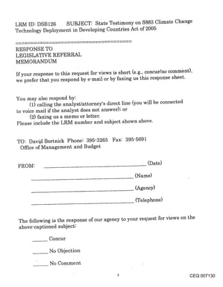 LRM ID: DSB126 SUBJECT: State Testimony on $883 Climate Change
Technology Deployment in Developing Countries Act of 2005


RESPONSE TO
LEGISLATIVE REFERRAL
MEMORANDUM

If your response to this request for views is short (e.g., concur/no commhnt),
we prefer that you respond by e-ma~l or by faxing us this response sheet.


You may also respond by:
      (1) calling the analyst/attorney’s direct line (you will be connected
to voice mail if the analyst does not answer); or
      (2) faxing us a memo or letter.
Please include the LRM number and subject shown above.


TO: Davi.dBortnick Phone: 395-3265 Fax: 395-5691
 Office of Management and Budget

                                                          (Date)
FROM:
                                                    (Name)

                                                    (Agency)

                                                    (Telephone)


 The following is the response of our agency to your request for views on the
 above-captioned subject:

              Concur

              No Objection

              No Comment

                                                                              CEQ 007130
 