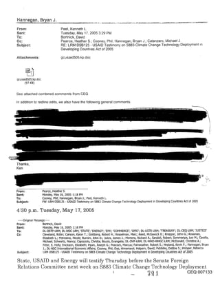 From:                             Peel, Kenneth L.
Sent:                             Tuesday, May 17, 2005 3:29 PM
To:                               Bortnick, David
Cc:                               Pearce, Heather S.; Cooney, Phil; Hannegan, Bryan J.; Catanzaro, Michael J.
Subject:                          RE: LRM DSB125 - USAID Testimony on $883 Climate Change Technology Deployment
                                  Developing Countries Act of 2005

Attachments:                      gcusaid505.kp.doc




gcusaid505.kp.doc
     (97 KB)


See attached combined comments from CEQ

In addition to redline edits, we also have the fo!low~ng general comments:




Thanks,
Ken




From:               Pearce, Heather S.
Sent:               Monday, May 16, 2005 !:18 PM
To:                 Cooney, Phil; Hannegan, Bryan J.; Peel, Kenneth L.
Subject:            FW: LRM DSB125 - USAID Tesbmony on $883 Climate Change Technology Deployment in Developing Countries Act of 2005

4:30 p.m. Tuesday, May 17, 2005
 .....Original Message .....
From:                Bo[tnick, David
Sent:                Monday, May 16, 2005 1:18 PM
To:                  DL-OSTP-LRM; DL-NSC-LRM; ’STATE’; ’ENERGY’; ’EPA’; ’COMMERCE’; ’OPIC’; DL-USTR-LRM; q’P, EASURY’; DL-CEQ-LRM; ’JUSTICE’
Cc:                  Cleveland, Robin; Carson, Karyn T.; Goldberg, Robert H.; Kesselman, Marc; Reed, McGavock D.; Knepper, John G.; Rossman,
                     Elizabeth L.; Petrosino, Nicole; Bumim, John D.; Jukes, James J.; Mertens, Richard A.; Sandoli, Robert; Sommaripa, Leo M.; Casella,
                     Michael; Schwartz, Nancy; Capozzola, Chdsta; Bouzis, Evangelia; DL-OVP-LRM; DL-WHO-WHGC-LRM; McDonald, Christine A.;
                     Fitter, E. Holly; Erickson, Elizabeth; P~pan, Joseph G.; Peacock, Marcus; Fairweather, Robert S.; Neyland, Kevin F.; Hannegan, Bryan
                     J.; DL-NSC-IntemalJonal Economic Affairs; Cooney, Phil; Das, Himamauli; Halpern, David; Fiddelke, Debbie S.; Hooper, Rebecca
Subject:             LRM DSB125 - USAID Testimony on $883 Climate Change Technology Deployment in Developing Countries Act of 2005

State, USAID and Energy will testify Thursday before, the Senate Foreign
Relations Committee next week on $883 Climate Change Technology Deployment
                                                                                                                                      CEQ 007133
 