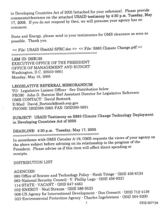 in Developing Countries Act of 2005 (attached for your reference). Please provide
comments/clearance on the attached USAID testimony by 4:30 p.m. Tuesday, May
17, 2005. If you do not respond by then, we will presume your agency has no
comment.

State and Energy, please send in your testimonies for OMB clearance as soon as
possible. Thank you.
<< File: USAID (Smith) SFRC.doc >> << File: $883 Climate Change.pdf >>

LRM ID: DSB125
EXECUTIVE OFFICE OF THE PRESIDENT
OFFICE OF MANAGEMENT AND BUDGET
Washington, D.C. 20503"0001
Monday, May 16, 2005

LEGISLATIVE REFERRAL MEMORANDUM
TO: Legislative Liaison Officer- See Distribution below
FROM: John D. Burnim(for) Assistant Director for Legislative Reference
OMB CONTACT: David Bortnick
E-Mail: D avid_Bortnick@omb.eop.gov
PHONE: (202)395-3265 FAX: (202)395-5691
 SUBJECT: USAID Testimony on $883 Climate Change Technology Deployment
 in Developing Countries Act of 2005

 DEADLINE: 4:30 p.m. Tuesday, May 17, 2005

 In accordance with OMB Circular A-19, OMB requests the views of your agency on
 the above subject before advising on its relationship to the program of the
 President. Please advise us if this item will affect direct spending or
 receipts.

 DISTRIBUTION LIST

 AGENCIES:
 095-Office of Science and Technology Policy - Heidi Tringe - (202) 456-6124
 083-National Security Council- V. Phillip Lago - (202) 456-9221
 114-STATE- VACANT - (202) 647-4463
 032-ENERGY - Neal Strauss - (202) 586-9523
 008-US Agency for International Development - Don .Gressett - (202) 712-4139
 033-Environmental Protection Agency - Charles Ingebretson - (202) 564-5200
                                                                        CEQ 007134
 