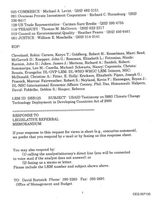 025-COMMERCE - Michael A. Levitt (202) 482-3151
091-Overseas Private Investment Corporation - Richard C. Horanburg " (202)
336-8417
128-US Trade Representative - Carmen Suro-Bredie - (202) 395-4755
118-TREASURY - Thomas M. McGivern " (202) 6222317
019-Council on Environmental Quality - Heather Pearce - (202) 456-6461
061-JUSTICE - William E. Moschella - (202) 514-2141

EOP:
Cleveland, Robin; Carson, Karyn T:; Goldberg, Robert H.; Kesselman, Marc; Reed,
McGavock D.; Knepper, John G.; Rossman, Elizabeth L.; Petrosino, Nicole;
Burnim, John D.; Jukes, James J.; Mertens, Richard A.; Sandoli, Robert;
Sommaripa, Leo M.; Casella, Michael; Schwartz, Nancy; Capozzola, Christa;
Bouzis, Evangelia; DL-OVP-LRM; DL-WHO-WHGC’LRM; Intecon, NSC;
McDonald, Christine A.; Fitter, E. Holly; Erickson, Elizabeth; Pipan, Joseph G.;
Peacock, Marcus; Fairweather, Robert S.; Neyland, Kevin F.; Hannegan, Bryan J.;
DL-NSC-International Economic Affairs; Cooney, Phil; Das, Himamauli; Halpern,
David; Fiddelke, Debbie S.; Hooper, Rebecca

LRM ID: DSB125 SUBJECT: USAID Testimony on $883 Climate Change
Technology Deployment in Developing Countries Act of 2005


RESPONSE TO
LEGISLATIVE REFERRAL
MEMORANDUM

If your response to this request for views is short (e.g., concur/no comment),
we prefer that you respond by e-mail or by faxing us this response sheet.


 You may also respond by:
       (1) calling the analyst/attorney’s direct line (you will be connected
 to voice mail if the analyst does not answer); or
       (2) faxing us a memo or letter.
 Please include the LRM number and subject shown above.


 TO: David Bortnick Phone: 395-3265 Fax: 395-5691
  Office of Management and Budget

                                                                               CEQ 007135
 
