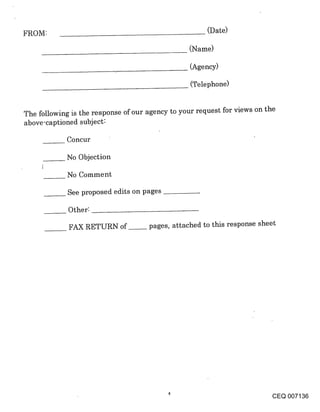 FROM:                                                 (Date)

                                                (Name)

                                                 (Agency)

                                                 (Telephone)


The following is the response of our agency to your request for views on the
above-captioned subject:

            Concur

            No Objection

            No Comment

             See proposed edits on pages

             Other:

             FAX RETURN of~ pages, attached to this response sheet




                                                                         CEQ 007136
 