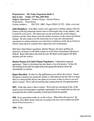 Programme(s) The Today Programme Radio 4
Date & time Friday 13th May 2005 0836
Subject / interviewee Climate Change - HarIan Watson
Prepared by: Fran Groves
Contact numbers: 020 7276 1080 - Pager 07659 137 572 - 24hrs, every day

John Humphrys: Tony Blair wants a new approach to climate change when the
leaders of the big industrial nations meet at Gleneagles later in the summer. But
it seems he won’t get it. The Americans are far and away the world’s biggest
polluters and he wants them to join the global consensus on the science of climate
change. He also wants to tie the Americans in to some new international
agreement on cutting emissions now that they’ve pulled out of the Kyoto Protocol.
And he wants them to continue their support for new technologies.

Well their chief climate negotiator, HarIan Watson, has been spelling out
America’s resistance to Mr Blair’s plans at a G8 Clean Technologies Meeting in
Oxford. Roger Harrabin asked him how far Mr Bush would support Mr Blair
starting with the science.

Harlan Watson (US Chief Climate Negotiator): I think there’s general
agreement. There’s a lot known but also there’s a lot to be known. In fact, Sir
David King in his talk last night before the group did mention about the
uncertainties in science.

Roger Harrabin: So there’s a big gulf between you still on the science. I mean
European scientists are saying the science is still unknown but the risk is so huge
that we could possibly destroy the planet as we know it that we have to act now
and it’s urgent. We’re still not hearing that coming from the US administration.

HW: Yeah, that, that is, that is correct. We’re still not convinced of the, of the
need to move forward quite so quickly, particularly if we would risk not only our
economy but the world’s economy in moving forward too quickly.

RH: So no agreement really on, on the science. What about the process? By
process, Tony Blair means what are we going to do now you’ve pulled out of the
Kyoto Protocol process ...

HW: Yeah.


                                                                                      CEQ 007139
 